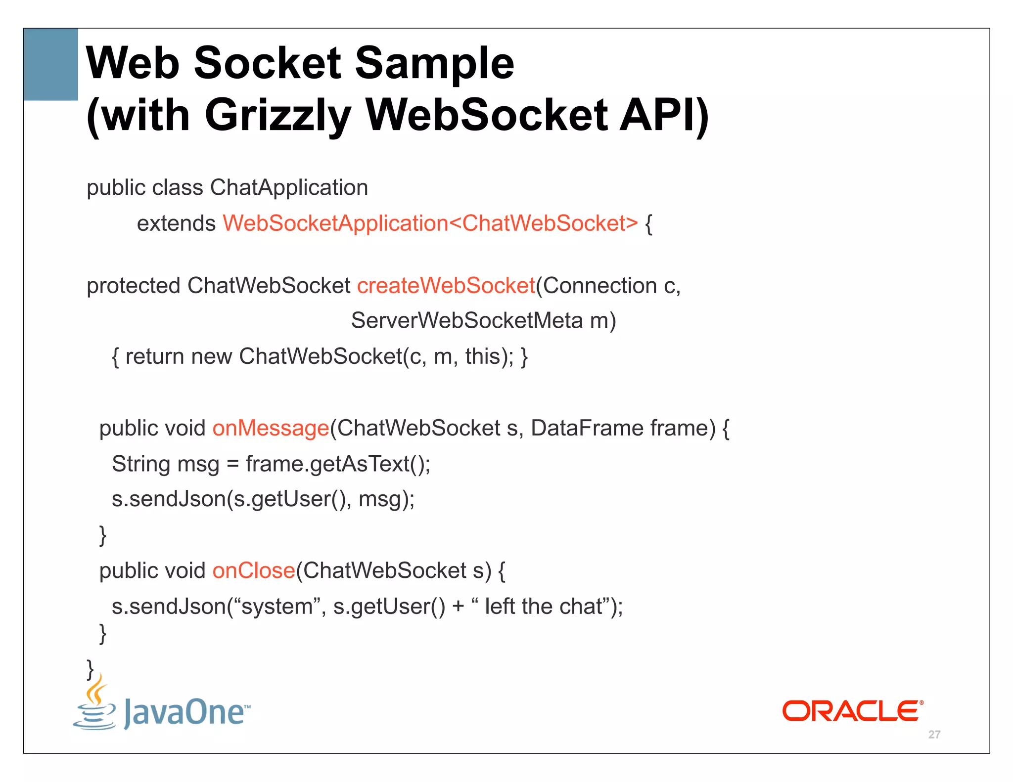 Web Socket Sample
(with Grizzly WebSocket API)
public class ChatApplication
          extends WebSocketApplication<ChatWebSocket> {

protected ChatWebSocket createWebSocket(Connection c,
                                ServerWebSocketMeta m)
        { return new ChatWebSocket(c, m, this); }


    public void onMessage(ChatWebSocket s, DataFrame frame) {
        String msg = frame.getAsText();
        s.sendJson(s.getUser(), msg);
    }
    public void onClose(ChatWebSocket s) {
        s.sendJson(“system”, s.getUser() + “ left the chat”);
    }
}

                                                                27
 