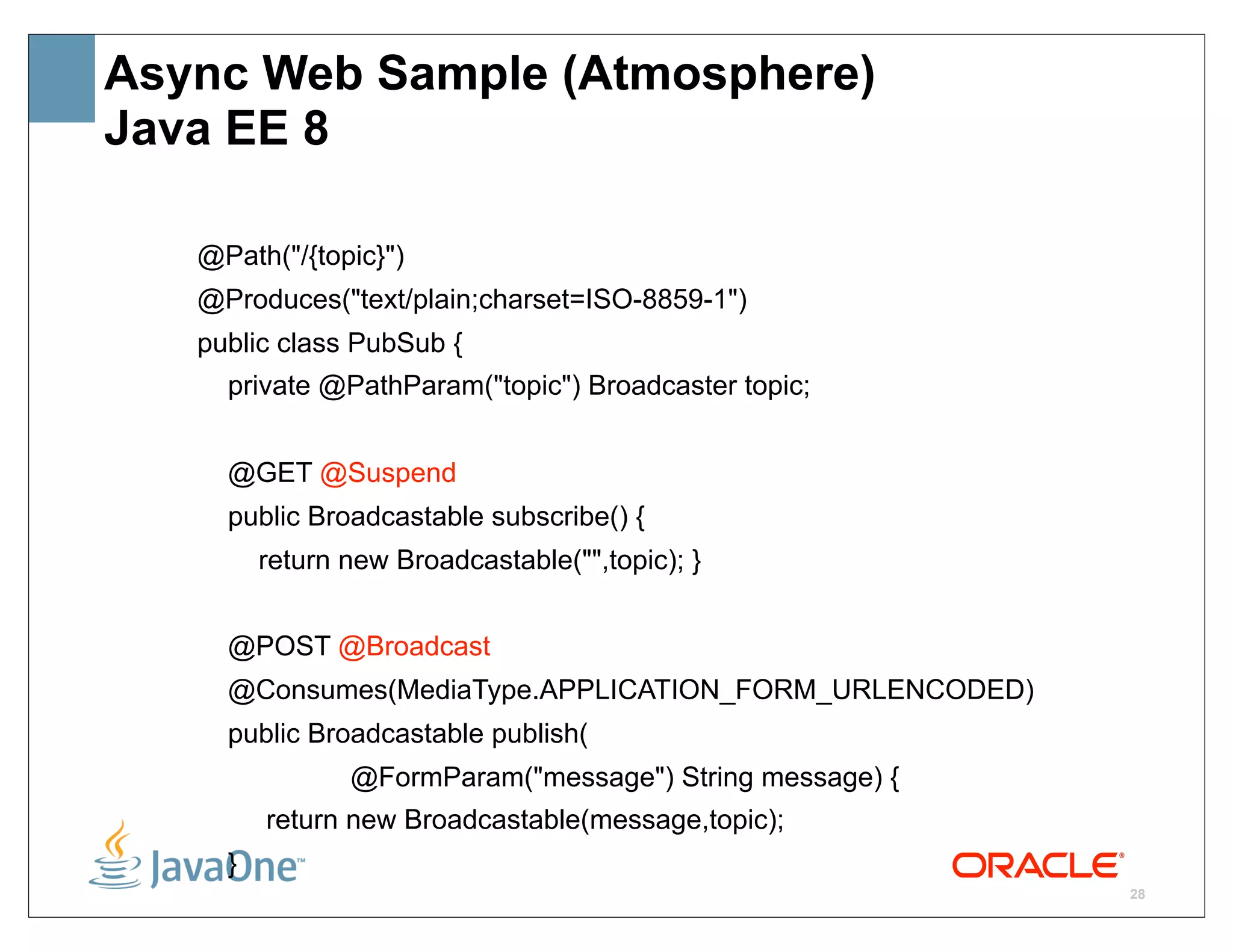 Async Web Sample (Atmosphere)
Java EE 8

   @Path("/{topic}")
   @Produces("text/plain;charset=ISO-8859-1")
   public class PubSub {
     private @PathParam("topic") Broadcaster topic;


     @GET @Suspend
     public Broadcastable subscribe() {
         return new Broadcastable("",topic); }


     @POST @Broadcast
     @Consumes(MediaType.APPLICATION_FORM_URLENCODED)
     public Broadcastable publish(
                @FormParam("message") String message) {
         return new Broadcastable(message,topic);
     }
                                                          28
 