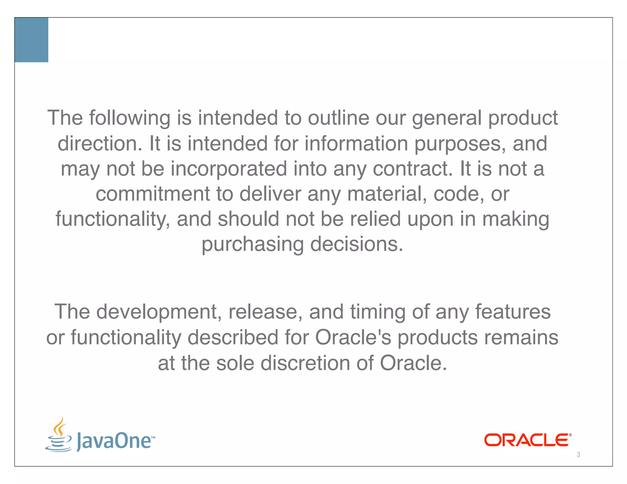 The following is intended to outline our general product
 direction. It is intended for information purposes, and
  may not be incorporated into any contract. It is not a
     commitment to deliver any material, code, or
 functionality, and should not be relied upon in making
                    purchasing decisions.


 The development, release, and timing of any features
or functionality described for Oracle's products remains
            at the sole discretion of Oracle.



                                                           3
 