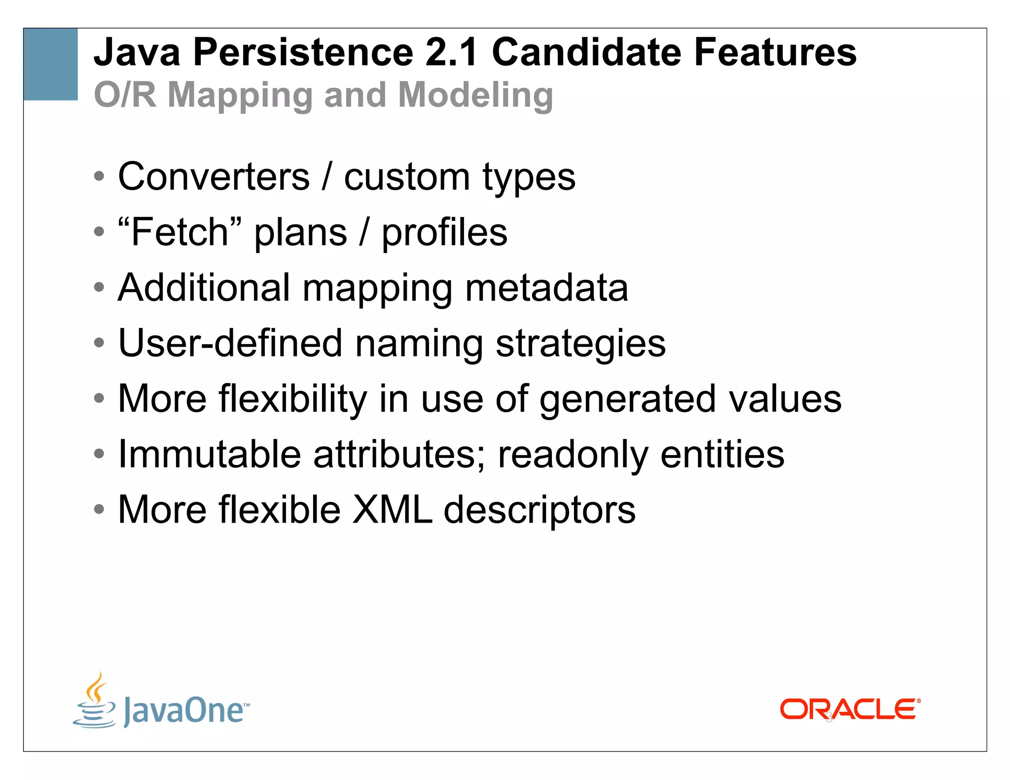Java Persistence 2.1 Candidate Features
O/R Mapping and Modeling

• Converters / custom types
• “Fetch” plans / profiles
• Additional mapping metadata
• User-defined naming strategies
• More flexibility in use of generated values
• Immutable attributes; readonly entities
• More flexible XML descriptors




                                           3
 