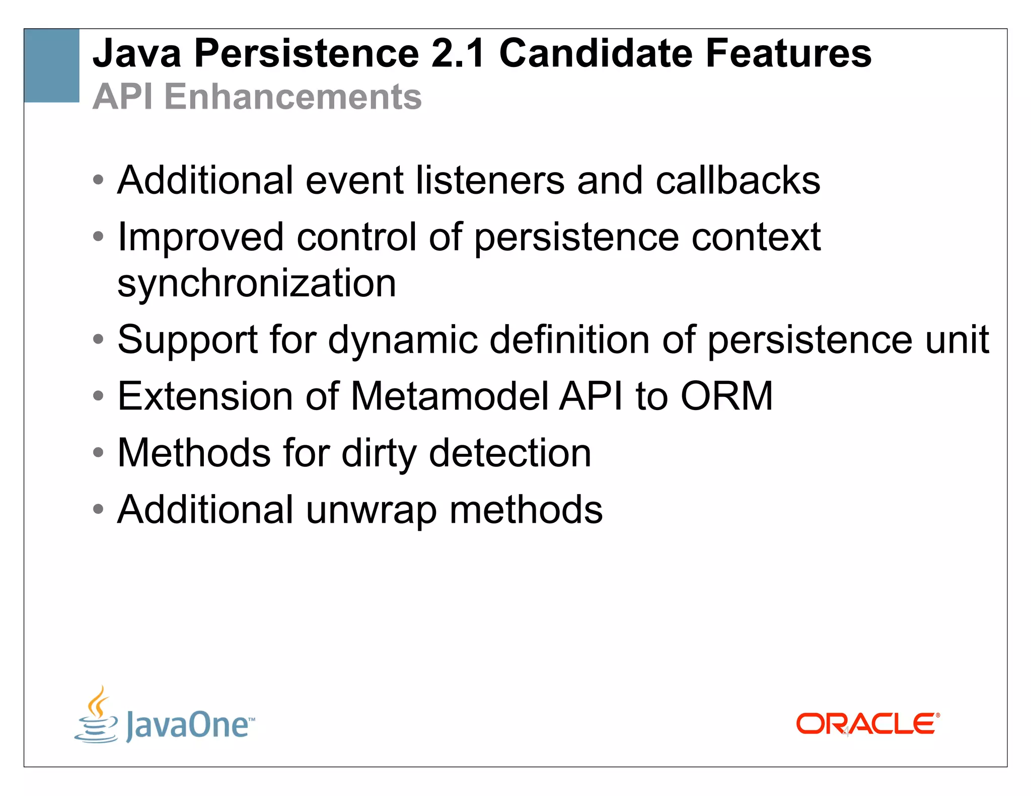 Java Persistence 2.1 Candidate Features
API Enhancements

• Additional event listeners and callbacks
• Improved control of persistence context
  synchronization
• Support for dynamic definition of persistence unit
• Extension of Metamodel API to ORM
• Methods for dirty detection
• Additional unwrap methods




                                           4
 