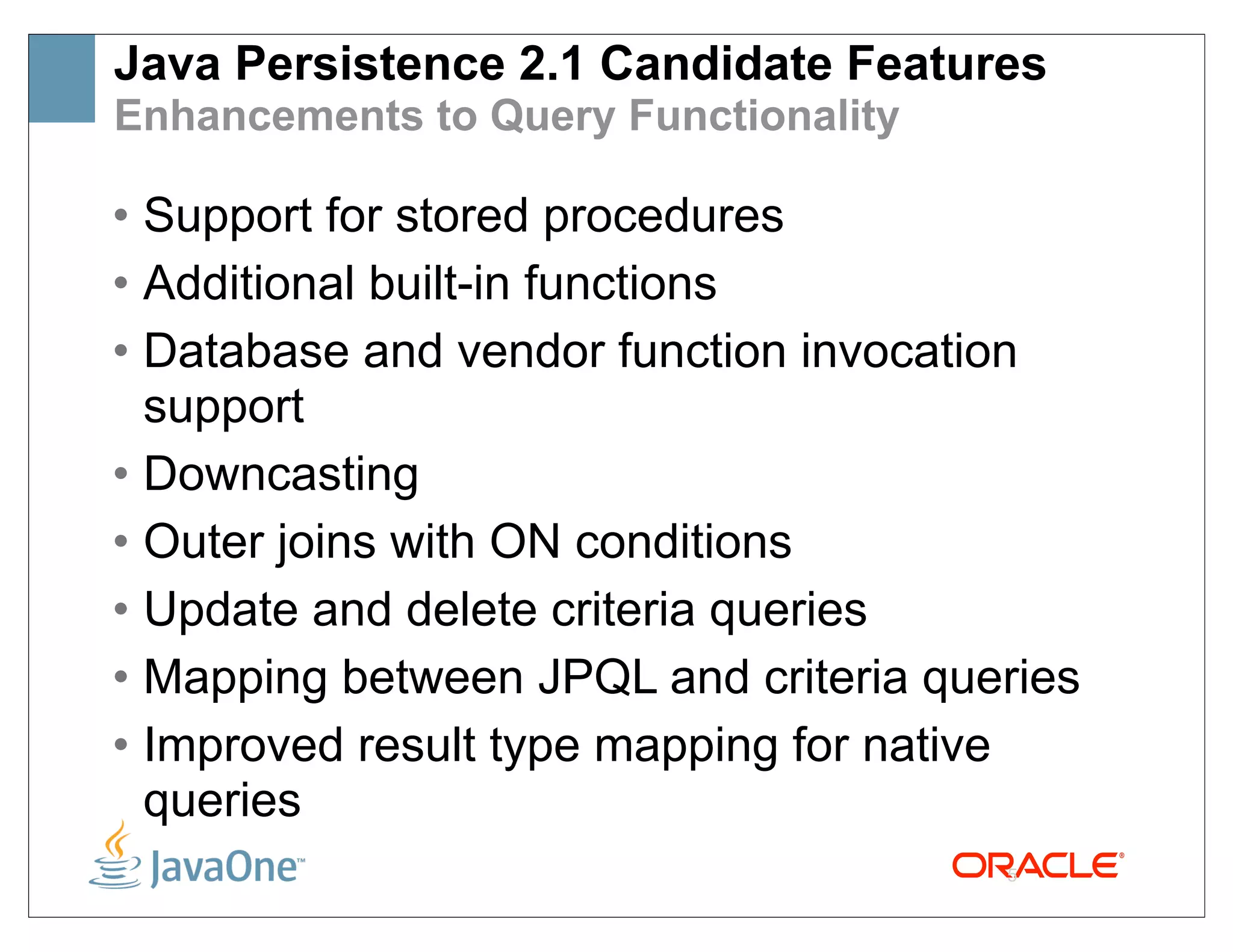 Java Persistence 2.1 Candidate Features
Enhancements to Query Functionality

• Support for stored procedures
• Additional built-in functions
• Database and vendor function invocation
  support
• Downcasting
• Outer joins with ON conditions
• Update and delete criteria queries
• Mapping between JPQL and criteria queries
• Improved result type mapping for native
  queries
                                       5
 