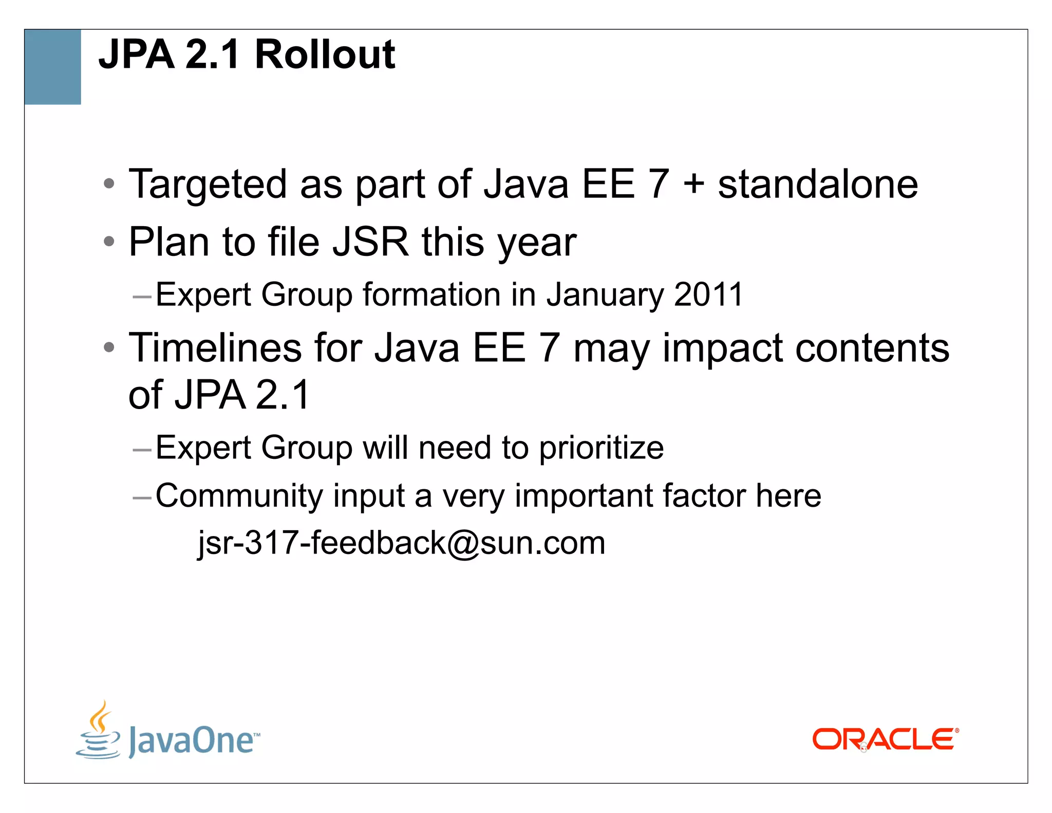 JPA 2.1 Rollout


• Targeted as part of Java EE 7 + standalone
• Plan to file JSR this year
 – Expert Group formation in January 2011
• Timelines for Java EE 7 may impact contents
  of JPA 2.1
 – Expert Group will need to prioritize
 – Community input a very important factor here
     jsr-317-feedback@sun.com




                                                  6
 