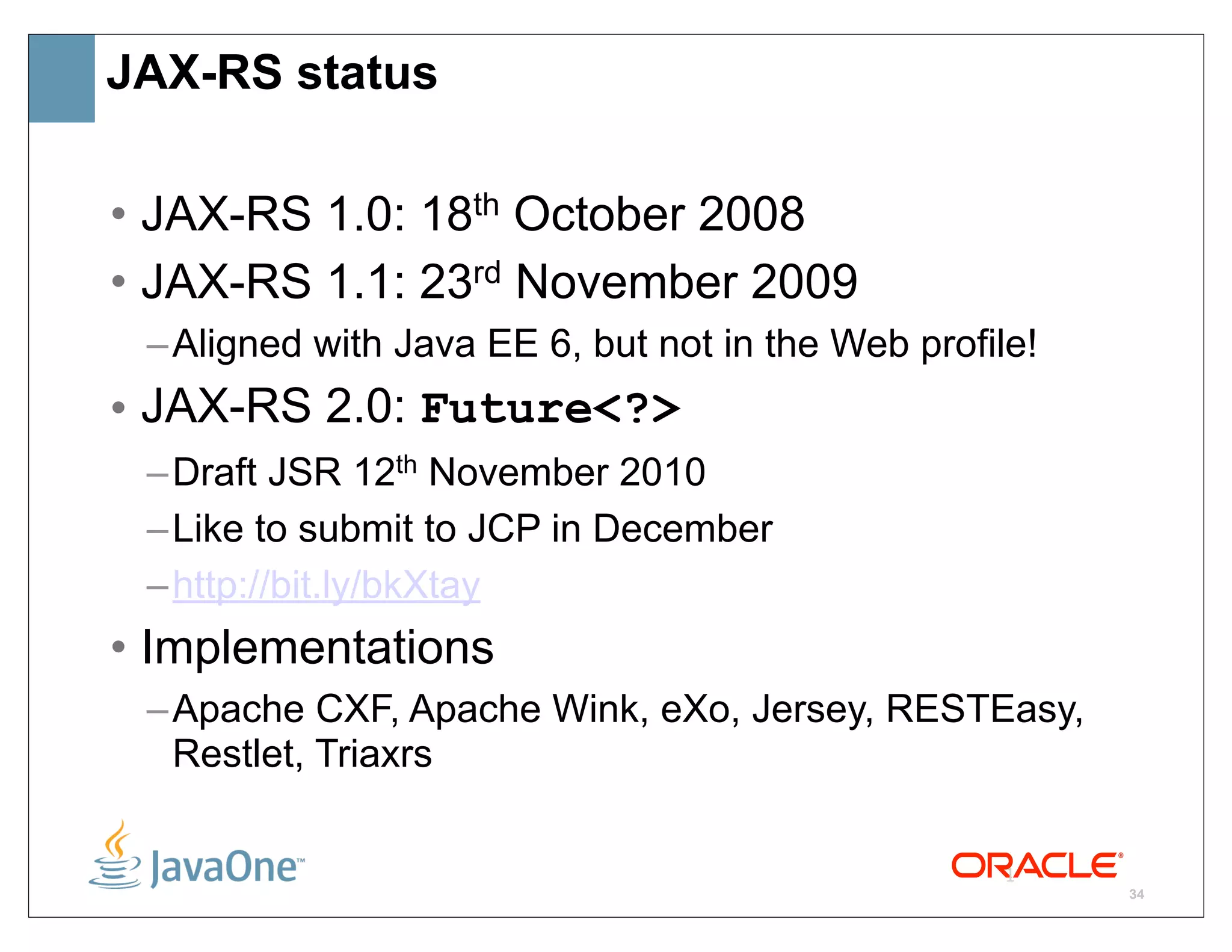 JAX-RS status

• JAX-RS 1.0: 18th October 2008
• JAX-RS 1.1: 23rd November 2009
 – Aligned with Java EE 6, but not in the Web profile!
• JAX-RS 2.0: Future<?>
 – Draft JSR 12th November 2010
 – Like to submit to JCP in December
 – http://bit.ly/bkXtay
• Implementations
 – Apache CXF, Apache Wink, eXo, Jersey, RESTEasy,
   Restlet, Triaxrs

                                                    1
                                                         34
 