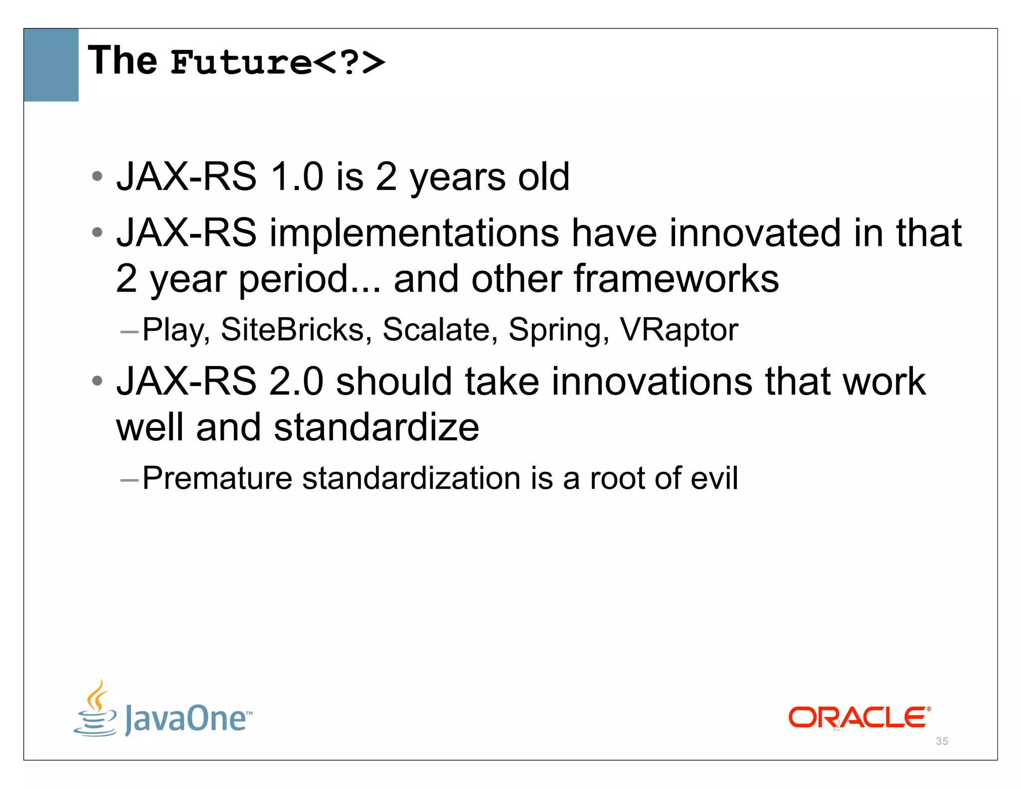 The Future<?>

• JAX-RS 1.0 is 2 years old
• JAX-RS implementations have innovated in that
  2 year period... and other frameworks
 – Play, SiteBricks, Scalate, Spring, VRaptor
• JAX-RS 2.0 should take innovations that work
  well and standardize
 – Premature standardization is a root of evil




                                                 2
                                                     35
 