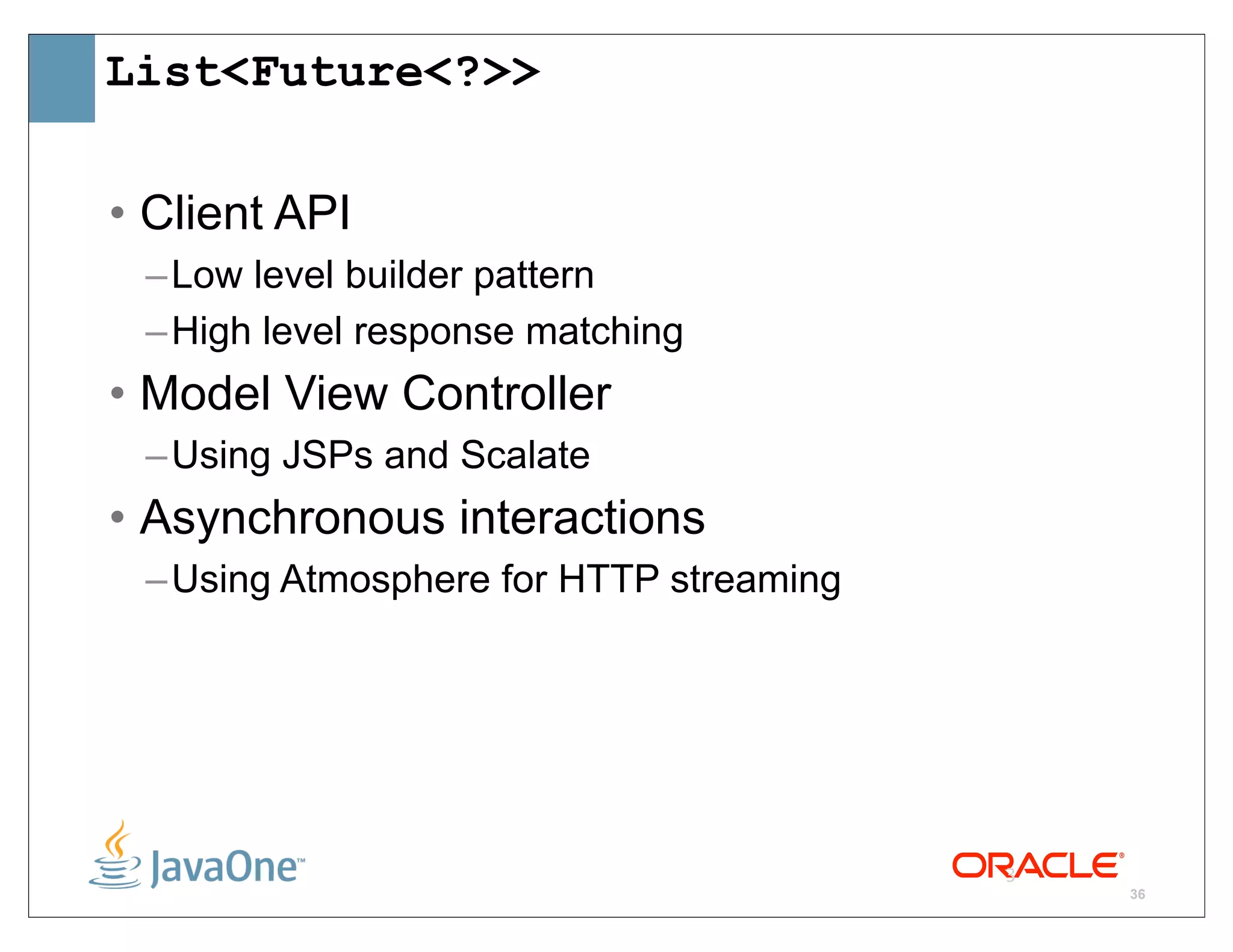 List<Future<?>>

• Client API
 – Low level builder pattern
 – High level response matching
• Model View Controller
 – Using JSPs and Scalate
• Asynchronous interactions
 – Using Atmosphere for HTTP streaming




                                         3
                                             36
 