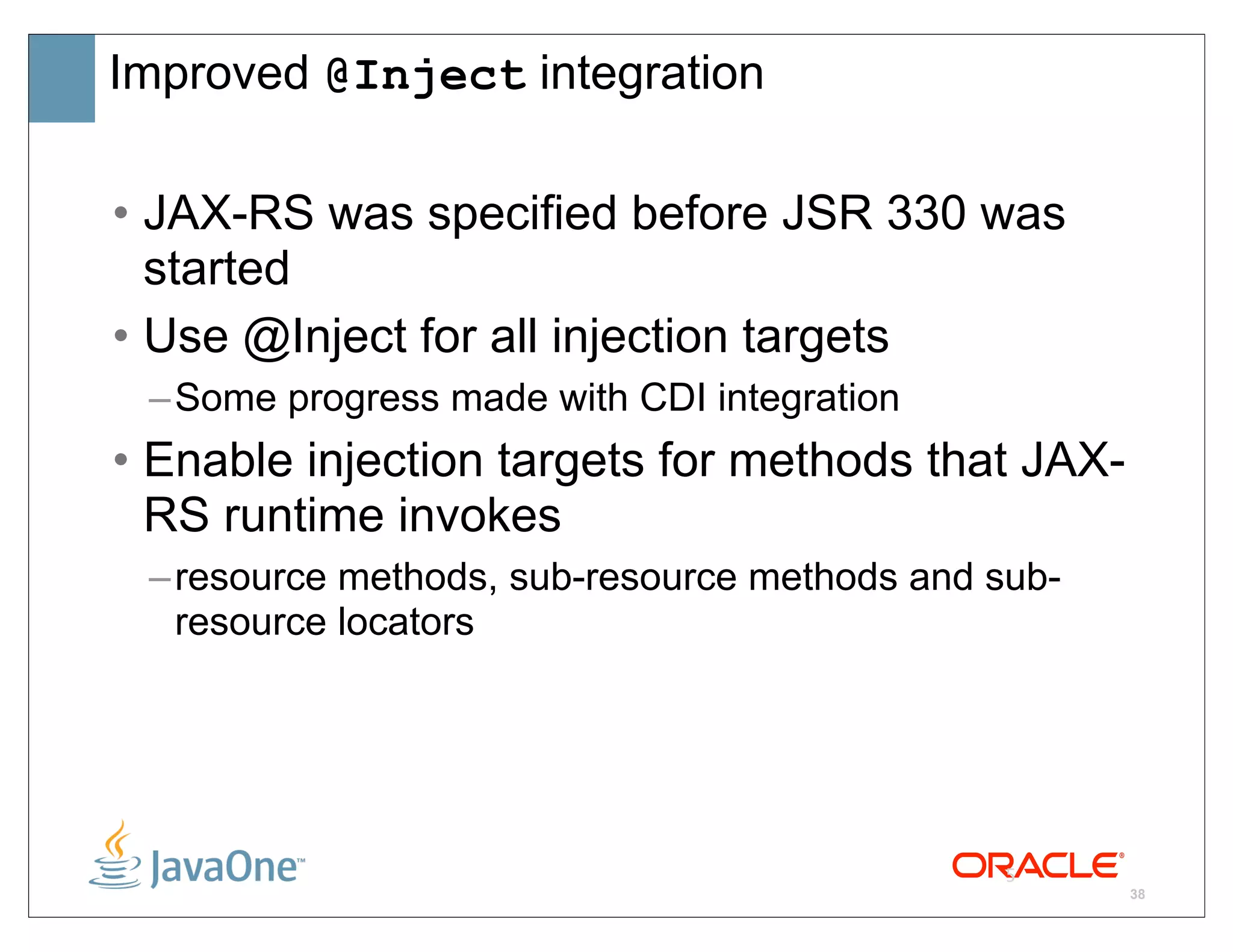 Improved @Inject integration

• JAX-RS was specified before JSR 330 was
  started
• Use @Inject for all injection targets
 – Some progress made with CDI integration
• Enable injection targets for methods that JAX-
  RS runtime invokes
 – resource methods, sub-resource methods and sub-
   resource locators




                                              5
                                                     38
 