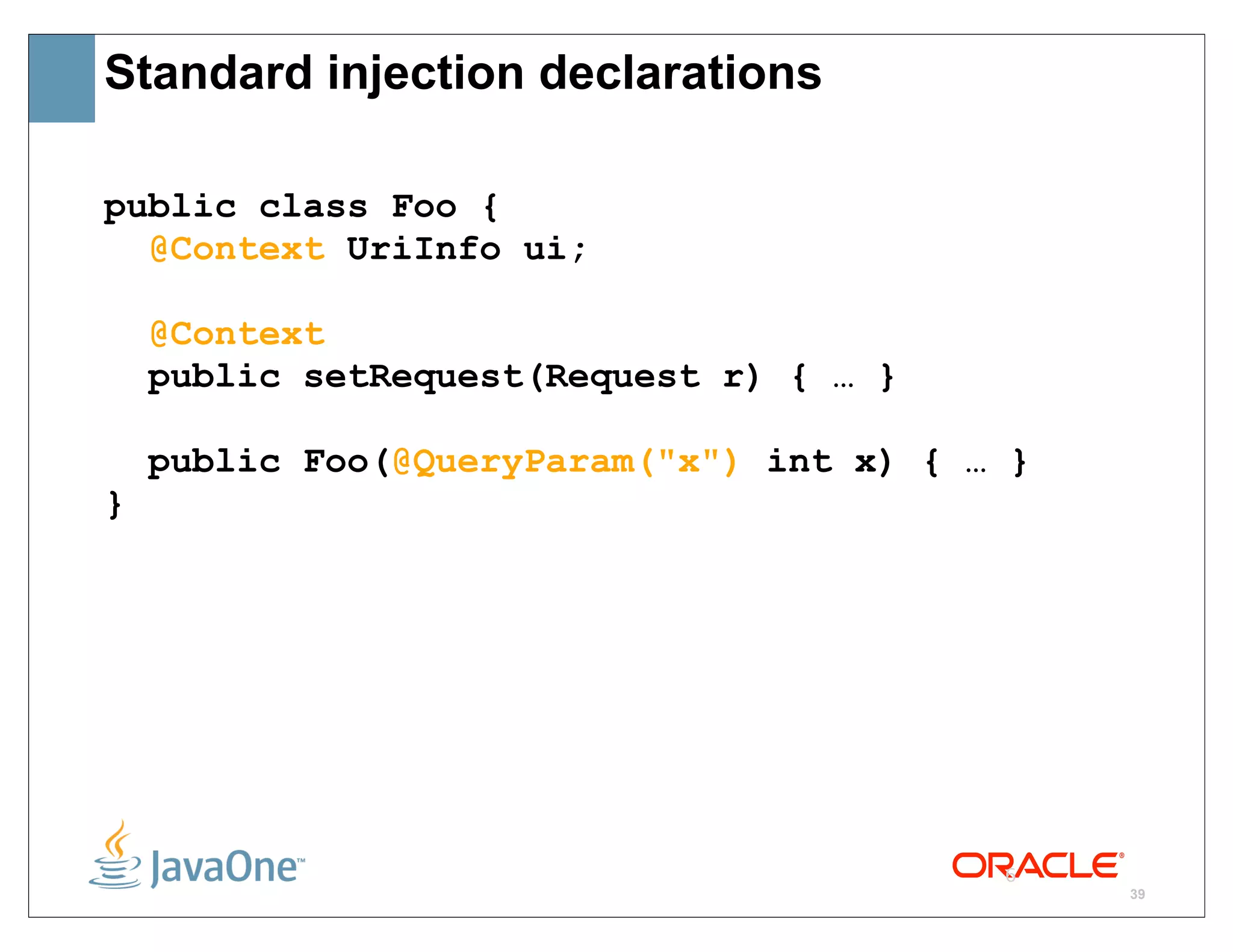 Standard injection declarations

public class Foo {
  @Context UriInfo ui;

    @Context
    public setRequest(Request r) { … }

    public Foo(@QueryParam("x") int x) { … }
}




                                          6
                                               39
 