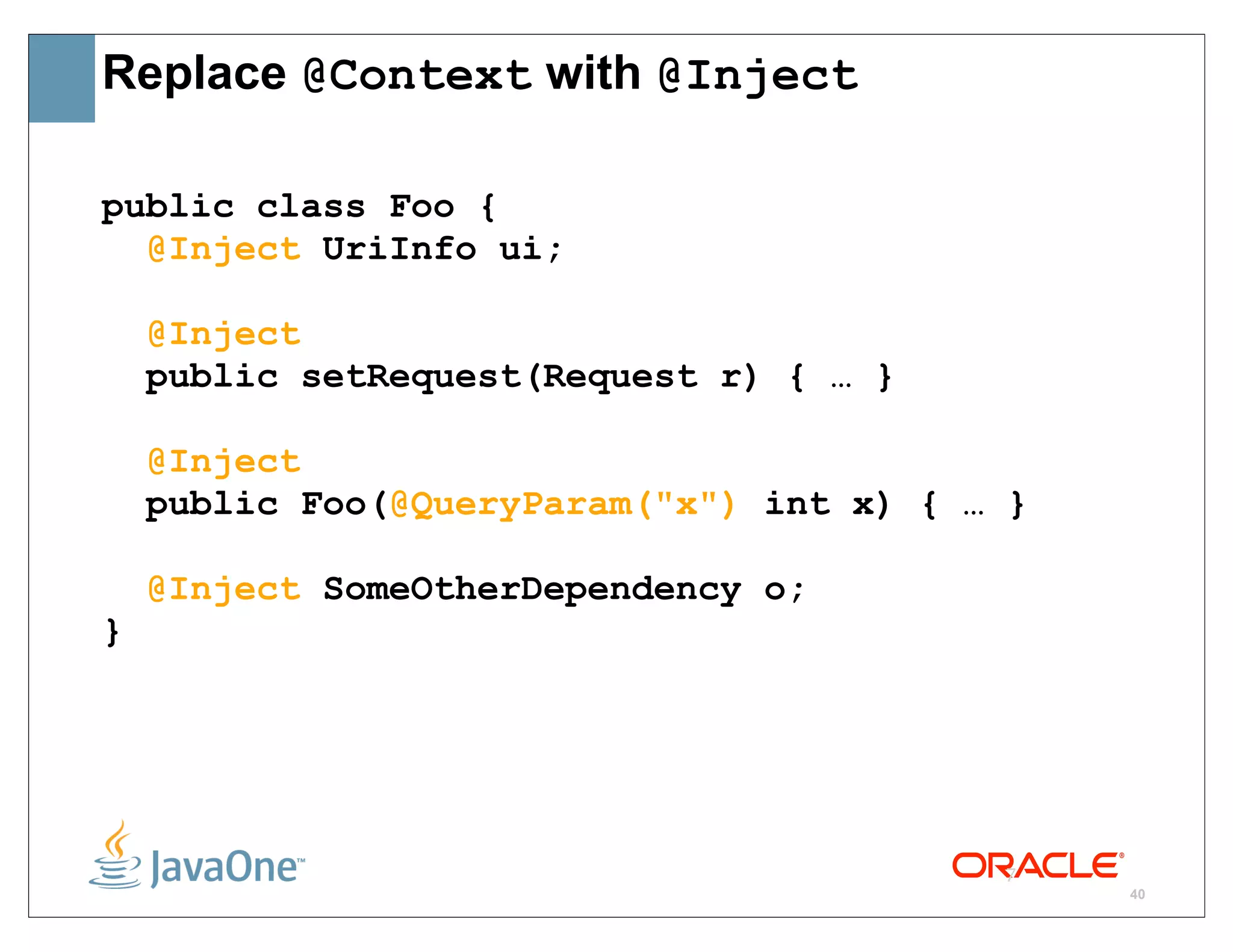 Replace @Context with @Inject

public class Foo {
  @Inject UriInfo ui;

    @Inject
    public setRequest(Request r) { … }

    @Inject
    public Foo(@QueryParam("x") int x) { … }

    @Inject SomeOtherDependency o;
}




                                          7
                                               40
 