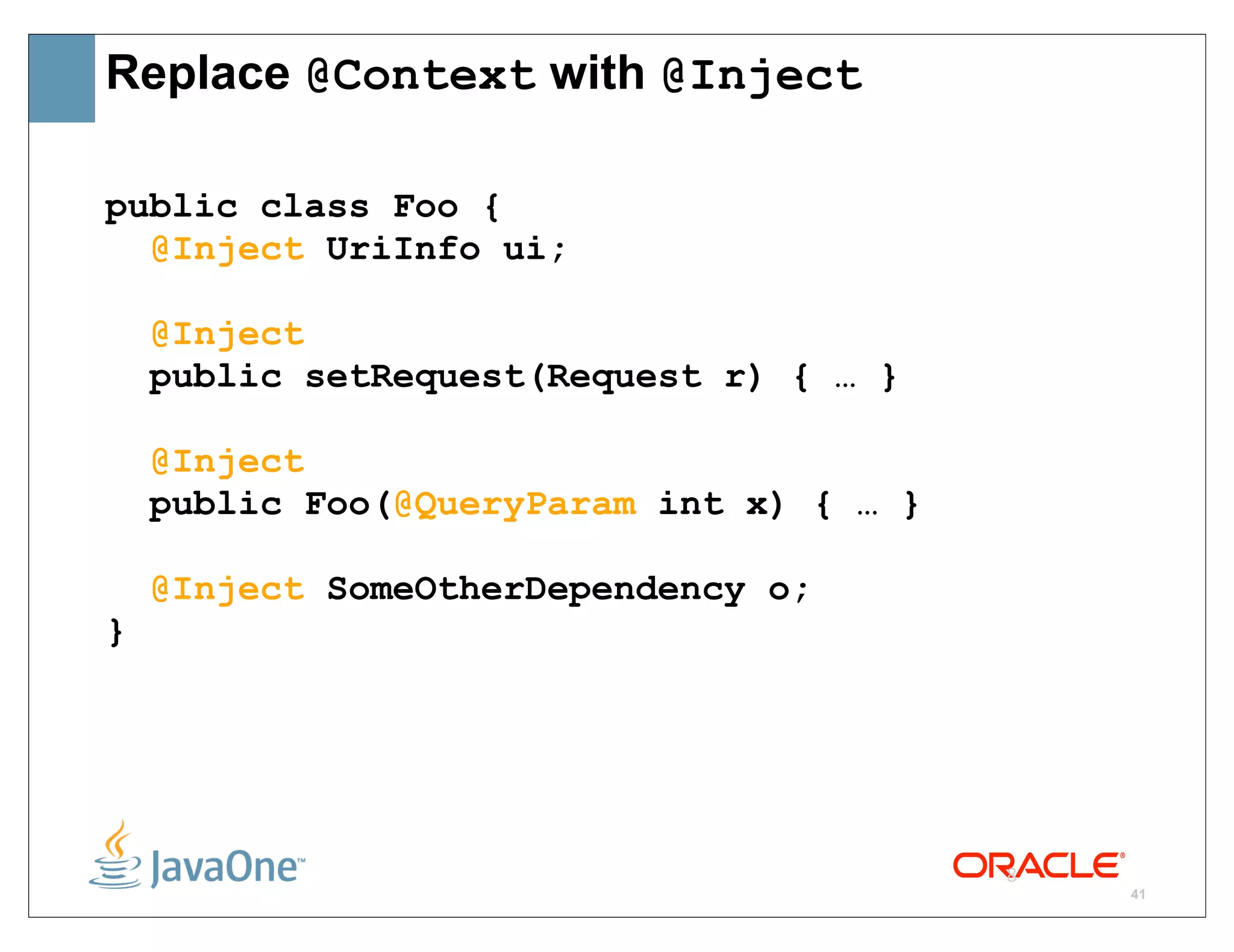 Replace @Context with @Inject

public class Foo {
  @Inject UriInfo ui;

    @Inject
    public setRequest(Request r) { … }

    @Inject
    public Foo(@QueryParam int x) { … }

    @Inject SomeOtherDependency o;
}




                                          8
                                              41
 