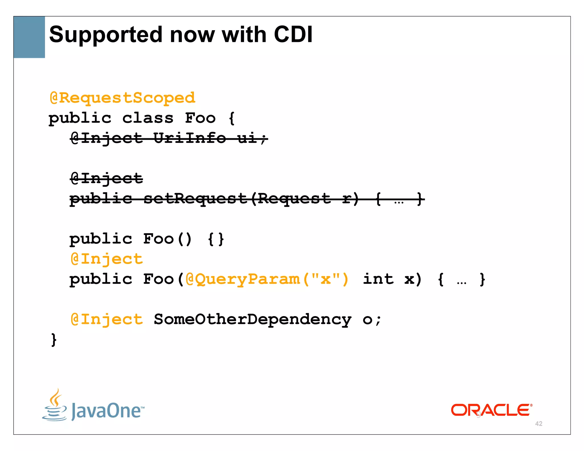 Supported now with CDI

@RequestScoped
public class Foo {
  @Inject UriInfo ui;

    @Inject
    public setRequest(Request r) { … }

    public Foo() {}
    @Inject
    public Foo(@QueryParam("x") int x) { … }

    @Inject SomeOtherDependency o;
}



                                          9
                                               42
 