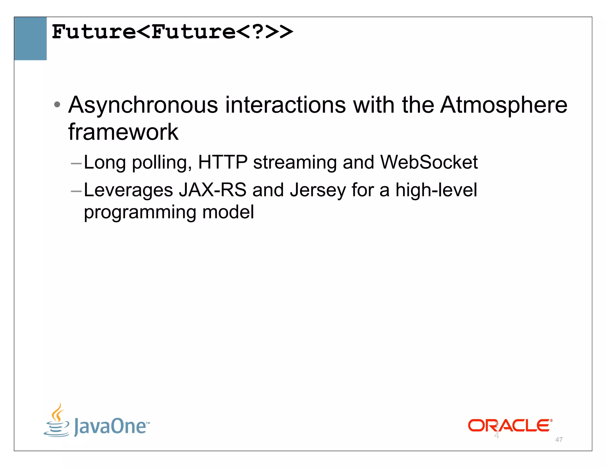 Future<Future<?>>


• Asynchronous interactions with the Atmosphere
  framework
 – Long polling, HTTP streaming and WebSocket
 – Leverages JAX-RS and Jersey for a high-level
   programming model




                                                  1
                                                  4   47
 