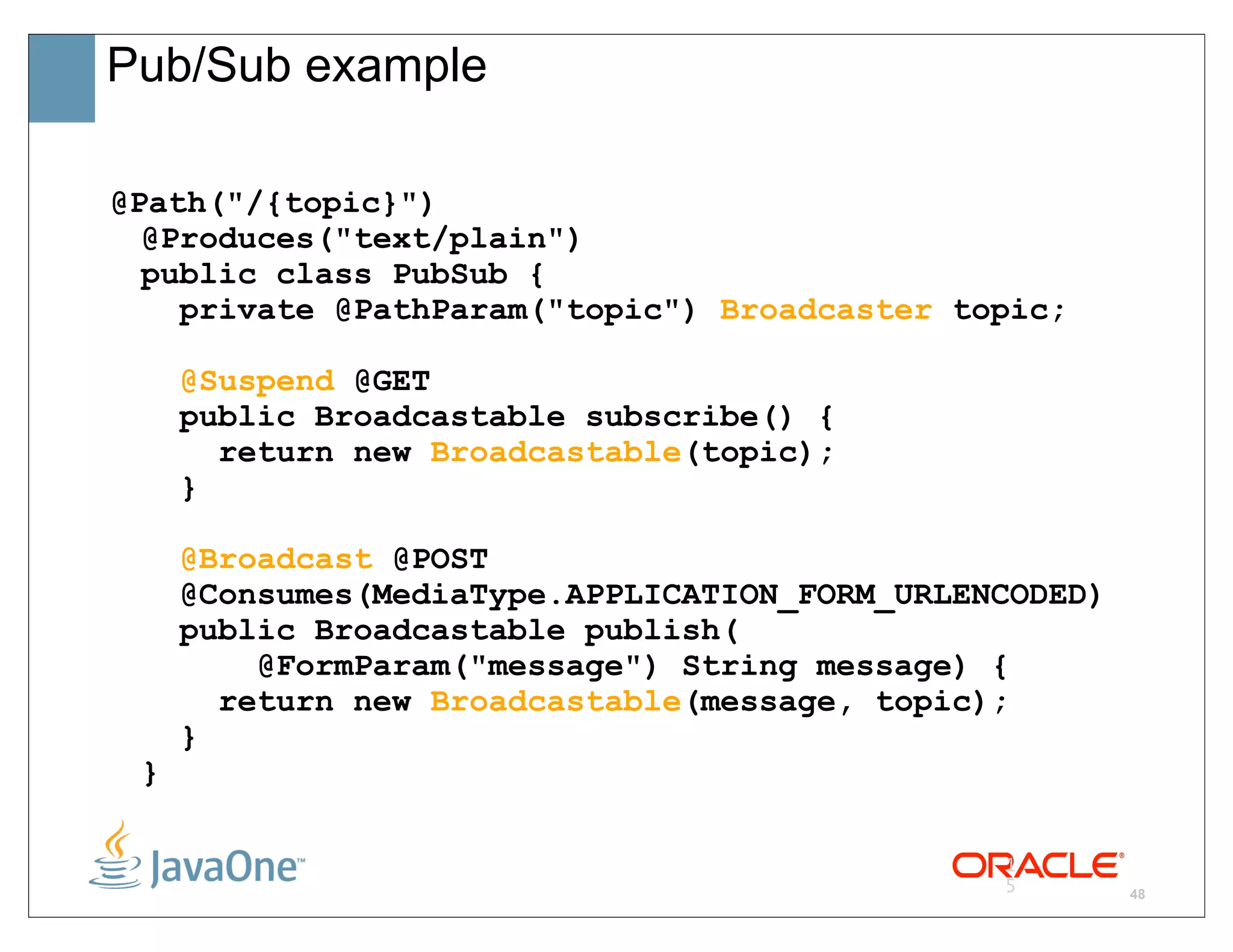 Pub/Sub example

@Path("/{topic}")
  @Produces("text/plain")
  public class PubSub {
    private @PathParam("topic") Broadcaster topic;

     @Suspend @GET
     public Broadcastable subscribe() {
       return new Broadcastable(topic);
     }

     @Broadcast @POST
     @Consumes(MediaType.APPLICATION_FORM_URLENCODED)
     public Broadcastable publish(
         @FormParam("message") String message) {
       return new Broadcastable(message, topic);
     }
 }

                                               1
                                               5        48
 