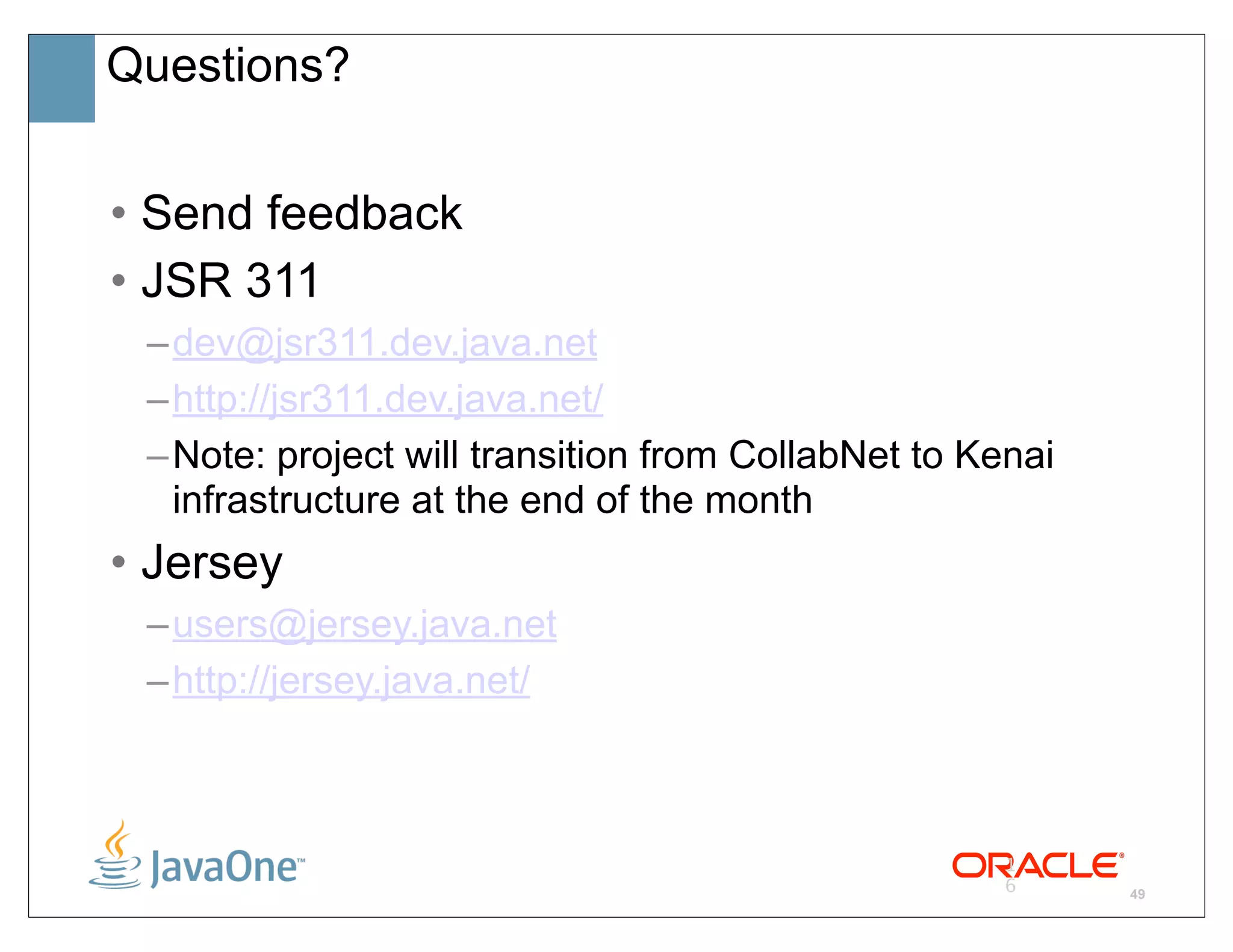 Questions?


• Send feedback
• JSR 311
 – dev@jsr311.dev.java.net
 – http://jsr311.dev.java.net/
 – Note: project will transition from CollabNet to Kenai
   infrastructure at the end of the month
• Jersey
 – users@jersey.java.net
 – http://jersey.java.net/



                                                     1
                                                     6     49
 