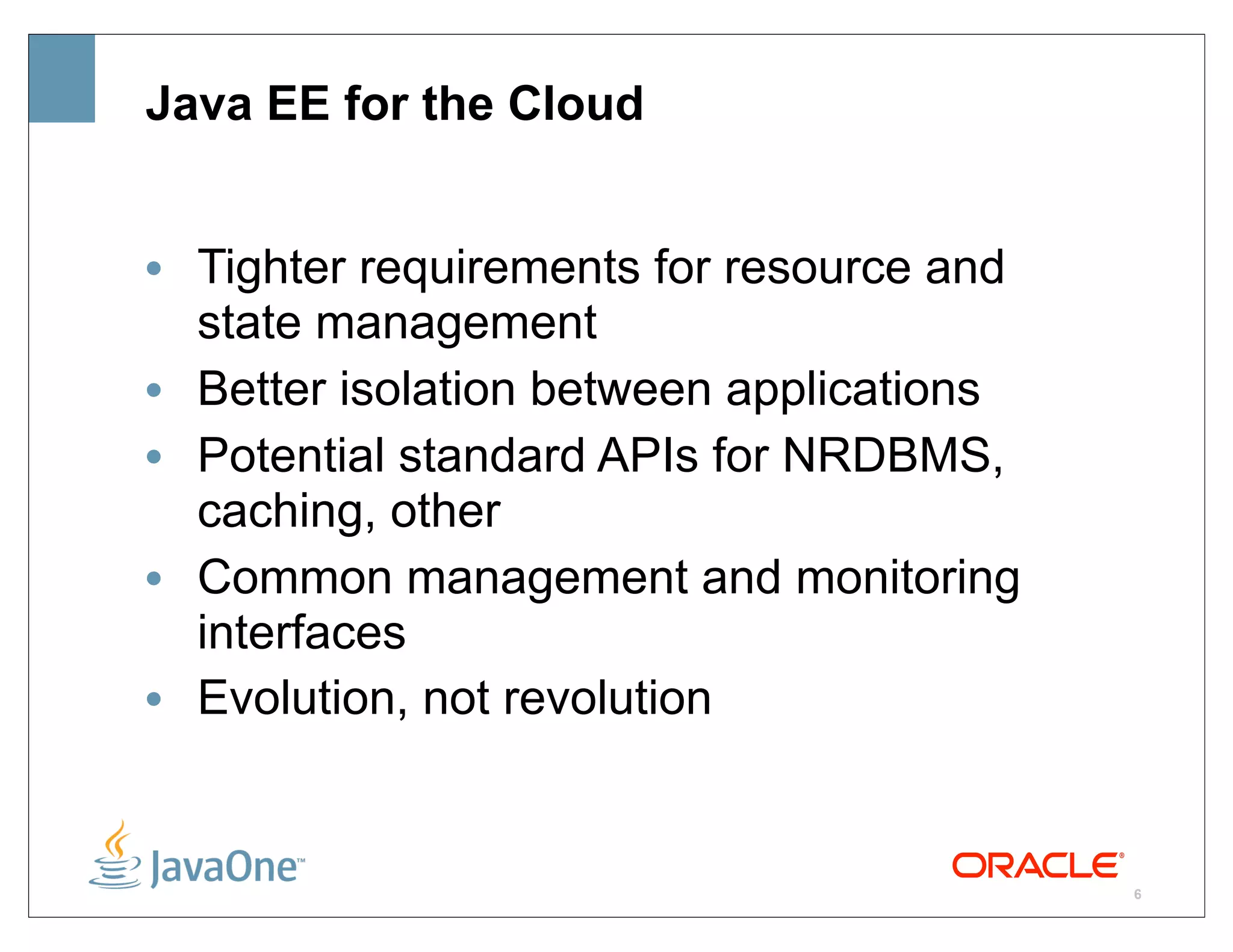 Java EE for the Cloud


• Tighter requirements for resource and
  state management
• Better isolation between applications
• Potential standard APIs for NRDBMS,
  caching, other
• Common management and monitoring
  interfaces
• Evolution, not revolution


                                          6
 