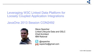 Leveraging W3C Linked Data Platform for
Loosely Coupled Application Integrations
JavaOne 2013 Session CON2492
Steve Speicher
Linked Lifecycle Data and OSLC
Chief Architect
IBM Rational
@sspeiche
sspeiche@gmail.com

© 2013 IBM Corporation

 