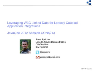 Leveraging W3C Linked Data for Loosely Coupled
Application Integrations

JavaOne 2012 Session CON5213
                  Steve Speicher
                  Linked Lifecycle Data and OSLC
                  Chief Architect
                  IBM Rational

                      @sspeiche

                      sspeiche@gmail.com




                                                   © 2012 IBM Corporation
 