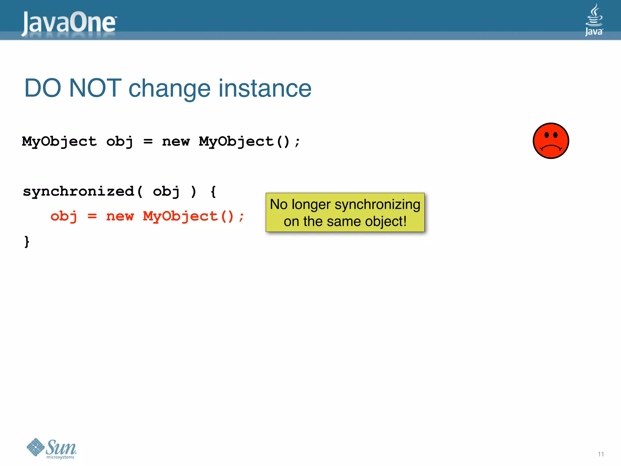 DO NOT change instance
MyObject obj = new MyObject();


synchronized( obj ) {
                            No longer synchronizing
    obj = new MyObject();    on the same object!
}




                                                      11
 