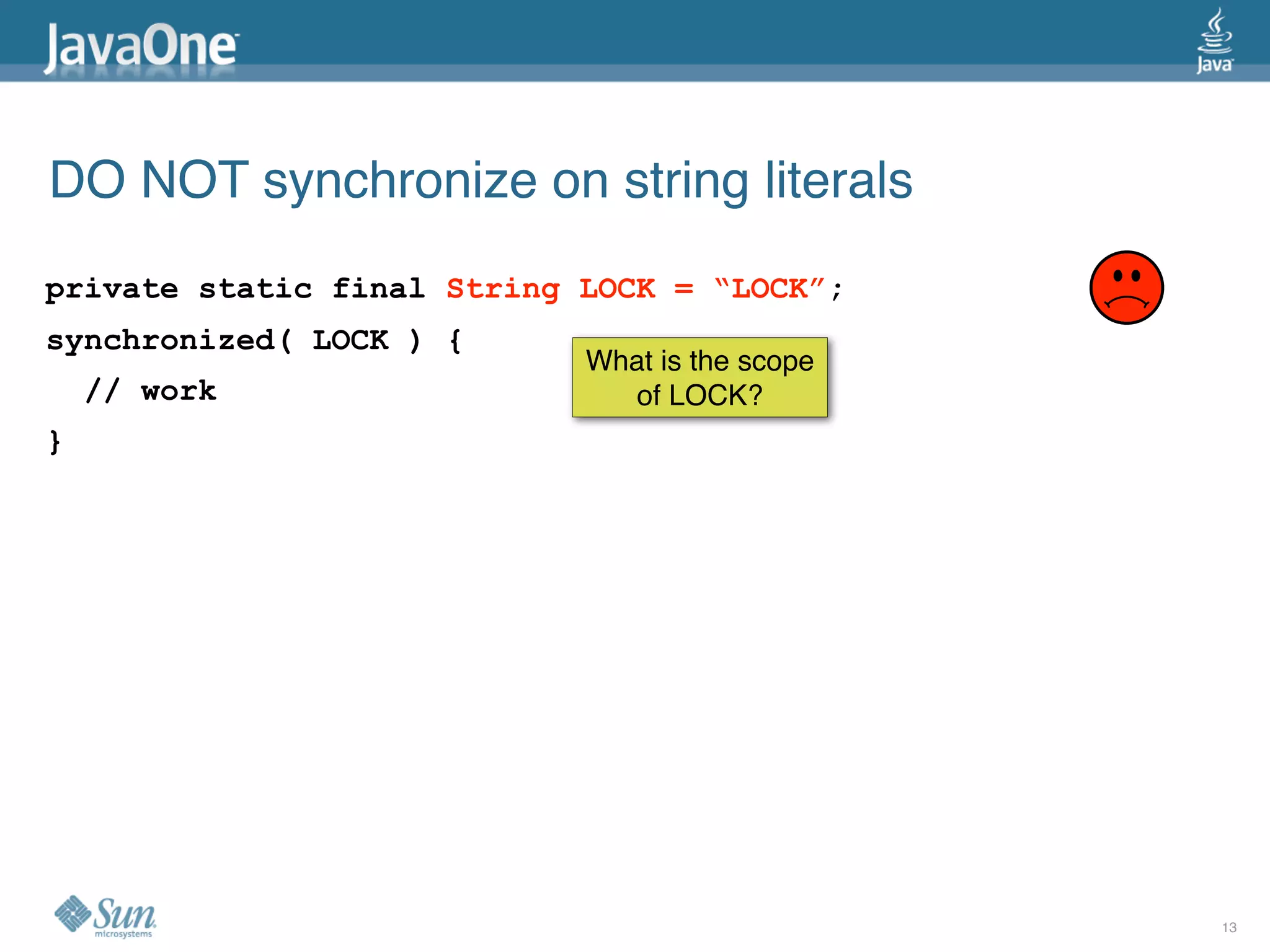 DO NOT synchronize on string literals
private static final String LOCK = “LOCK”;
synchronized( LOCK ) {
                            What is the scope
    // work                    of LOCK?
}




                                                13
 