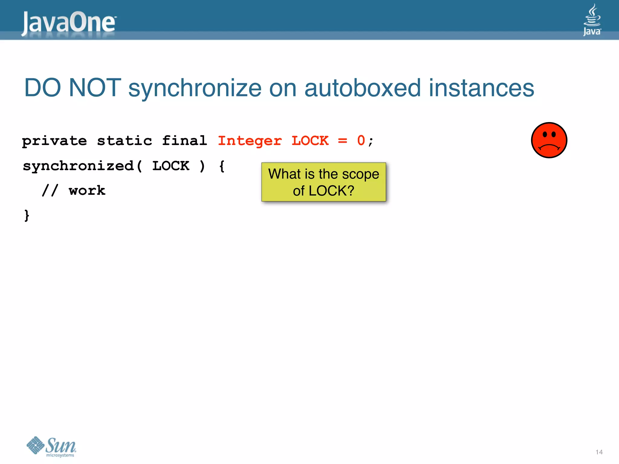 DO NOT synchronize on autoboxed instances
private static final Integer LOCK = 0;
synchronized( LOCK ) {
                          What is the scope
    // work                  of LOCK?
}




                                              14
 