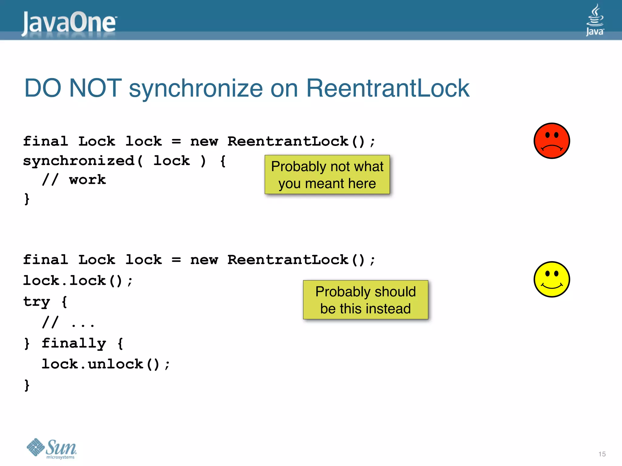 DO NOT synchronize on ReentrantLock
final Lock lock = new ReentrantLock();
synchronized( lock ) {     Probably not what
  // work                   you meant here
}


final Lock lock = new ReentrantLock();
lock.lock();
                               Probably should
try {                           be this instead
  // ...
} finally {
  lock.unlock();
}



                                                  15
 