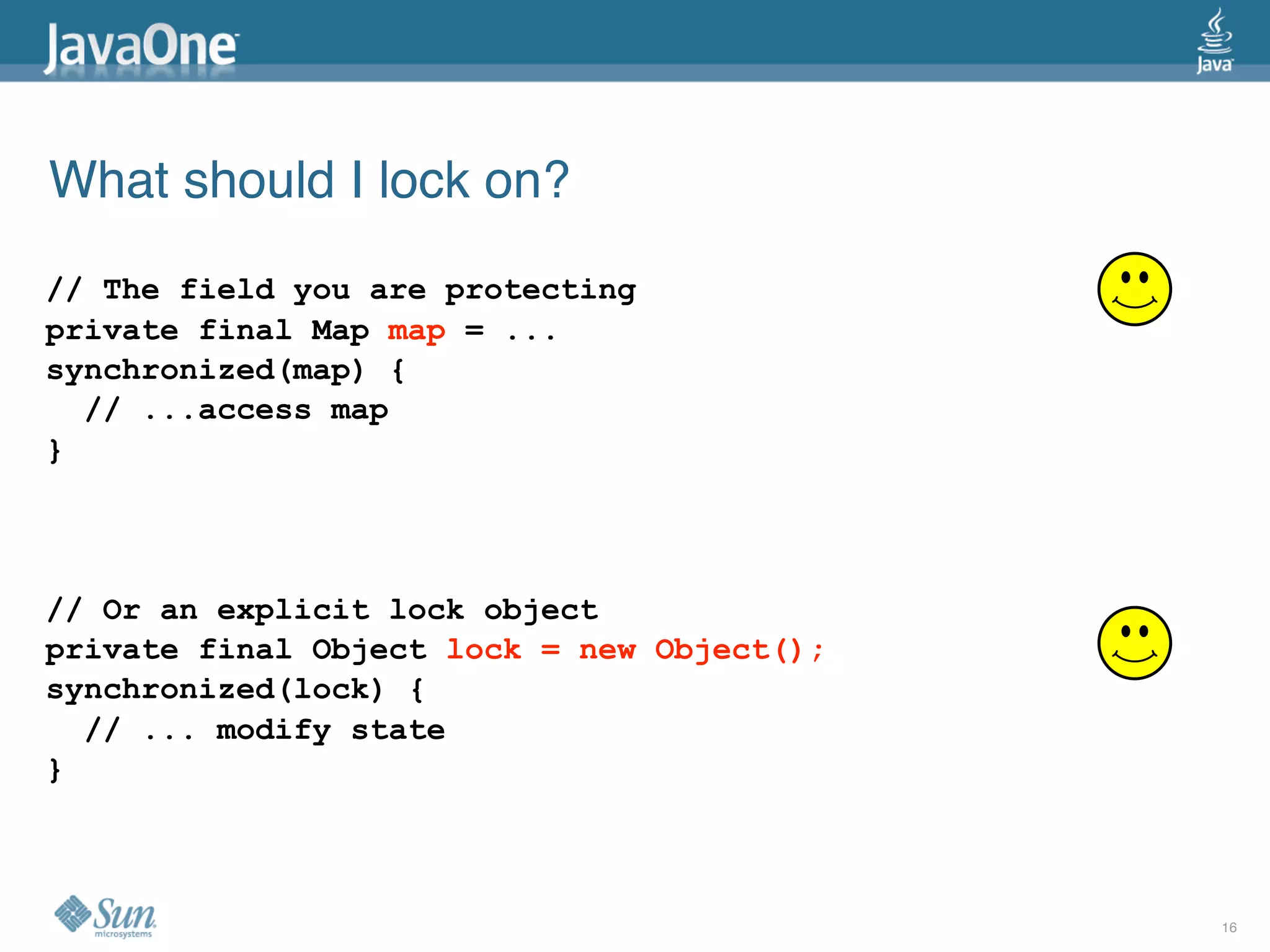 What should I lock on?
// The field you are protecting
private final Map map = ...
synchronized(map) {
  // ...access map
}




// Or an explicit lock object
private final Object lock = new Object();
synchronized(lock) {
  // ... modify state
}



                                            16
 
