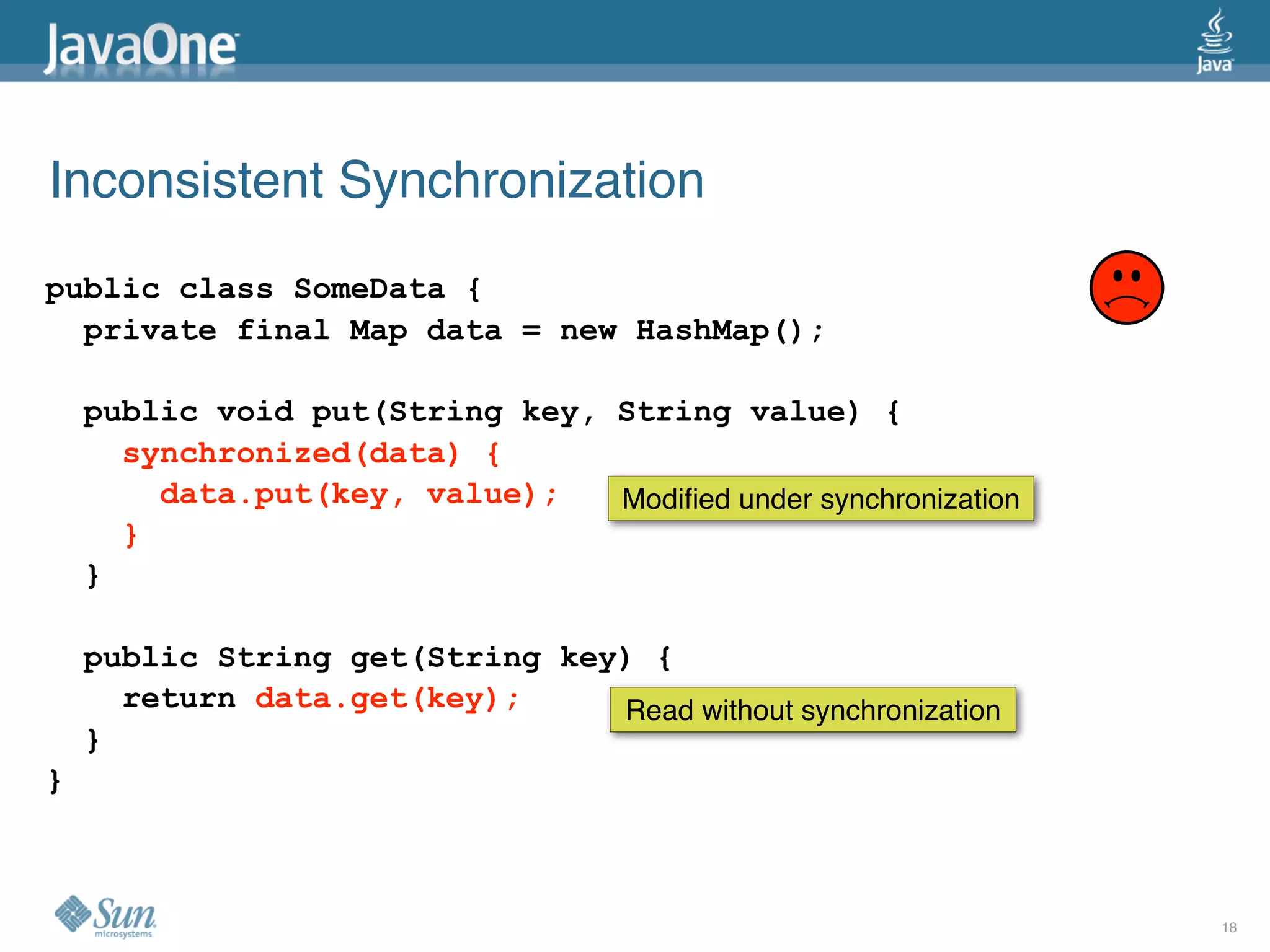 Inconsistent Synchronization
public class SomeData {
  private final Map data = new HashMap();

    public void put(String key, String value) {
      synchronized(data) {
        data.put(key, value);   Modiﬁed under synchronization
      }
    }

    public String get(String key) {
      return data.get(key);     Read without synchronization
    }
}



                                                                18
 