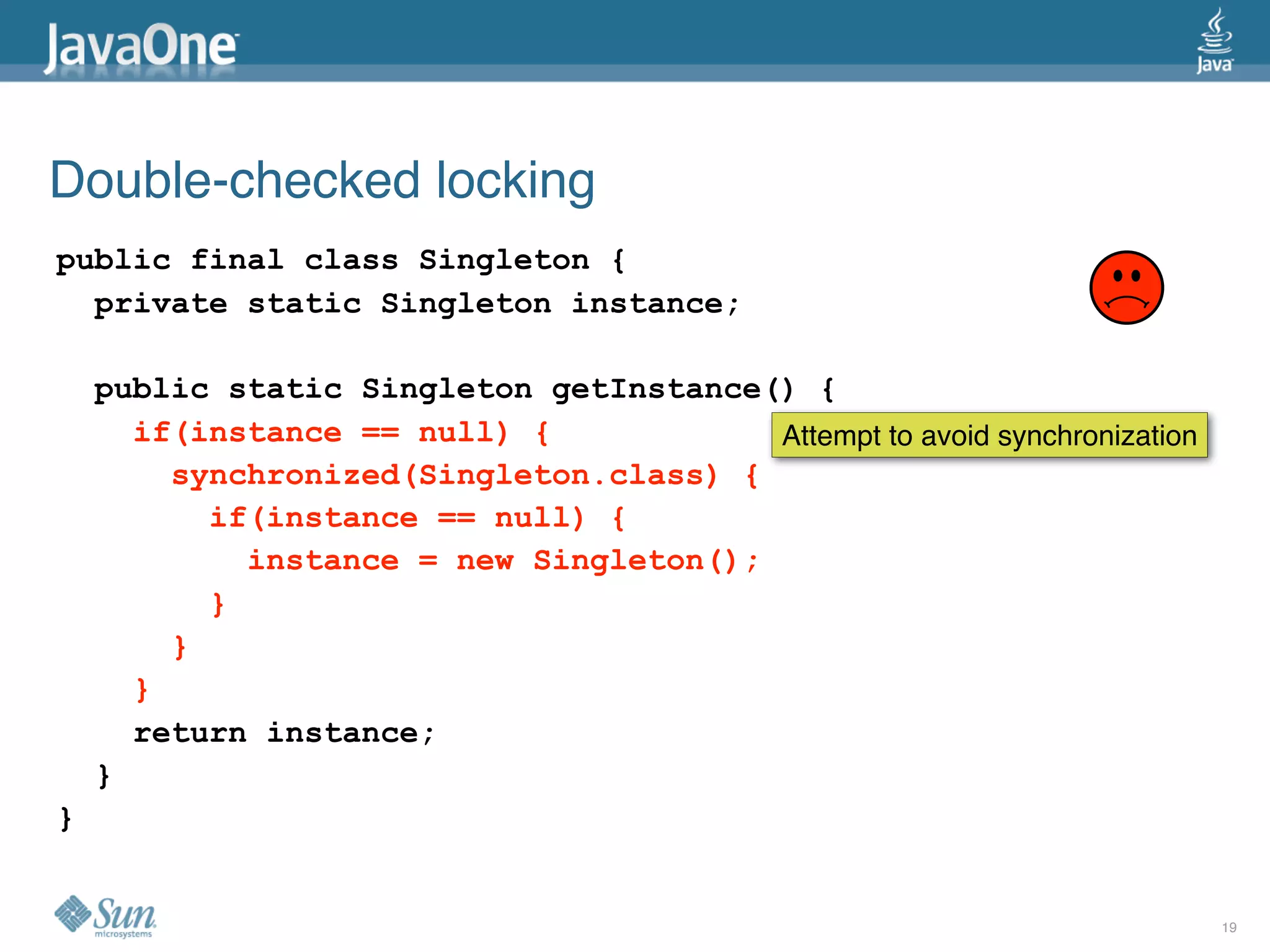 Double-checked locking
public final class Singleton {
  private static Singleton instance;

    public static Singleton getInstance() {
      if(instance == null) {            Attempt to avoid synchronization
        synchronized(Singleton.class) {
          if(instance == null) {
            instance = new Singleton();
          }
        }
      }
      return instance;
    }
}


                                                                           19
 