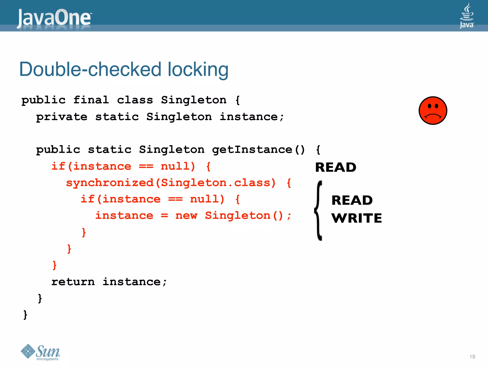 Double-checked locking
public final class Singleton {
  private static Singleton instance;

    public static Singleton getInstance() {
      if(instance == null) {              READ
        synchronized(Singleton.class) {
          if(instance == null) {            READ
            instance = new Singleton();     WRITE
          }
        }
      }
      return instance;
    }
}


                                                    19
 