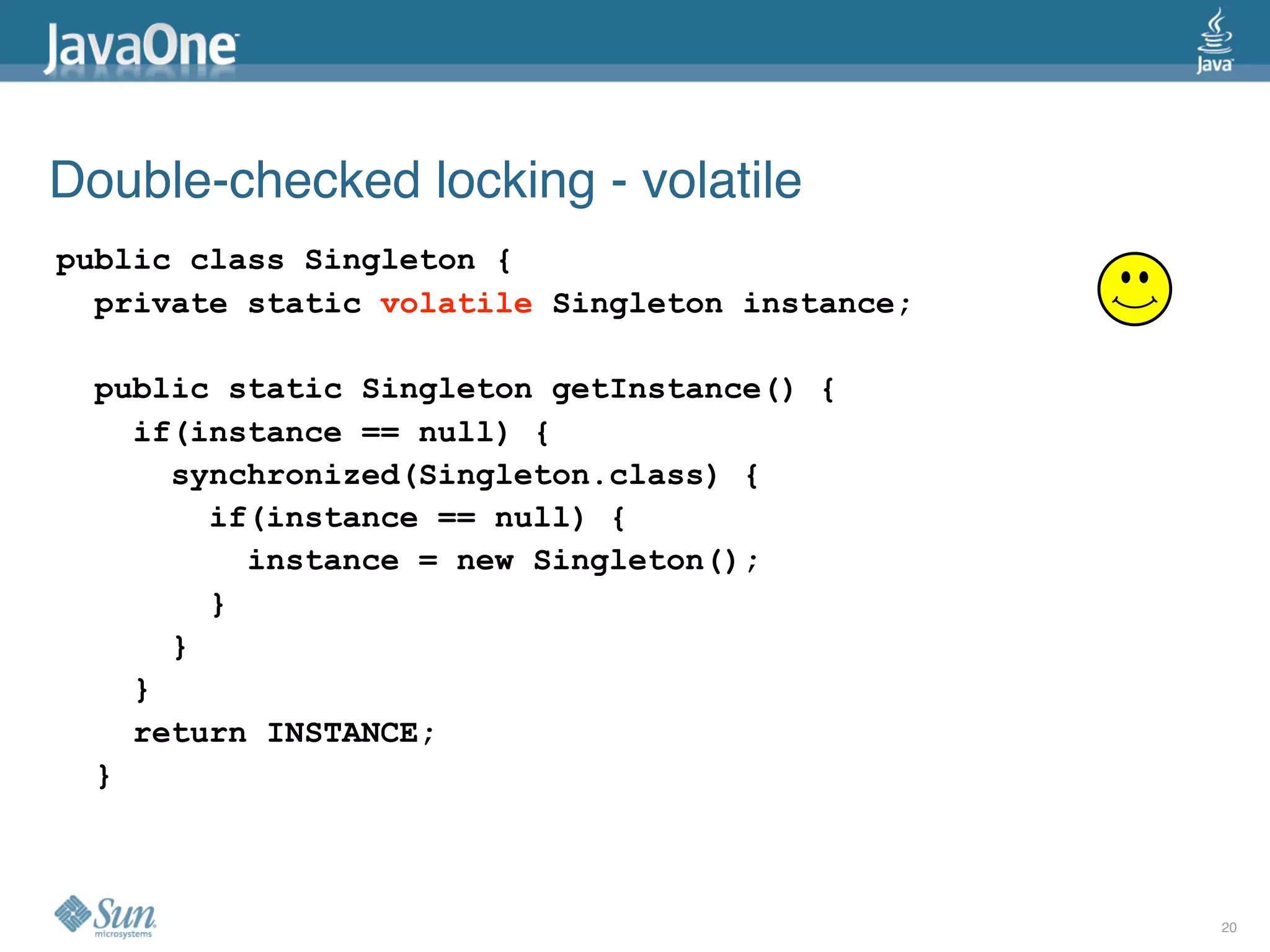 Double-checked locking - volatile
public class Singleton {
  private static volatile Singleton instance;

  public static Singleton getInstance() {
    if(instance == null) {
      synchronized(Singleton.class) {
        if(instance == null) {
          instance = new Singleton();
        }
      }
    }
    return INSTANCE;
  }



                                                20
 