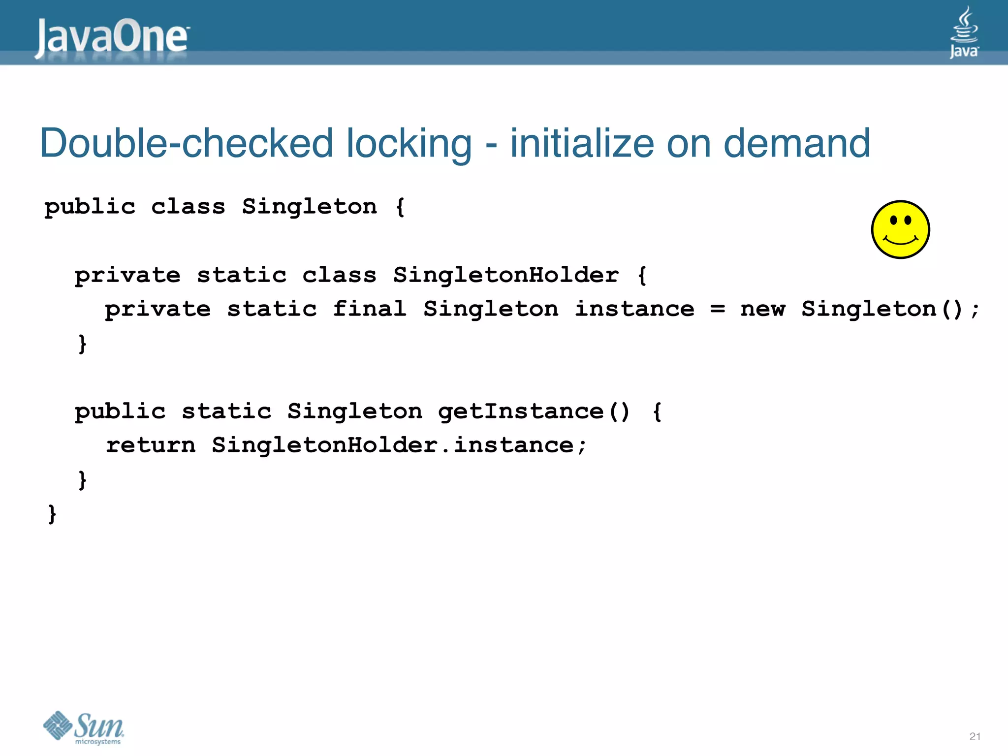 Double-checked locking - initialize on demand
public class Singleton {

    private static class SingletonHolder {
      private static final Singleton instance = new Singleton();
    }

    public static Singleton getInstance() {
      return SingletonHolder.instance;
    }
}




                                                               21
 