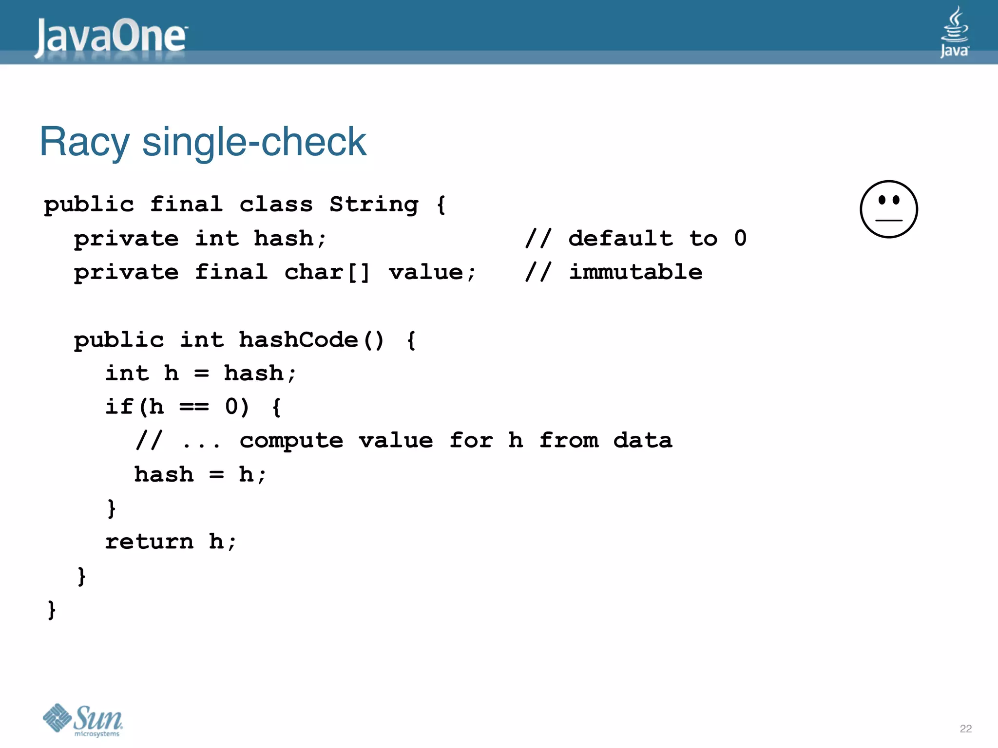 Racy single-check
public final class String {
  private int hash;              // default to 0
  private final char[] value;    // immutable

    public int hashCode() {
      int h = hash;
      if(h == 0) {
        // ... compute value for h from data
        hash = h;
      }
      return h;
    }
}



                                                   22
 