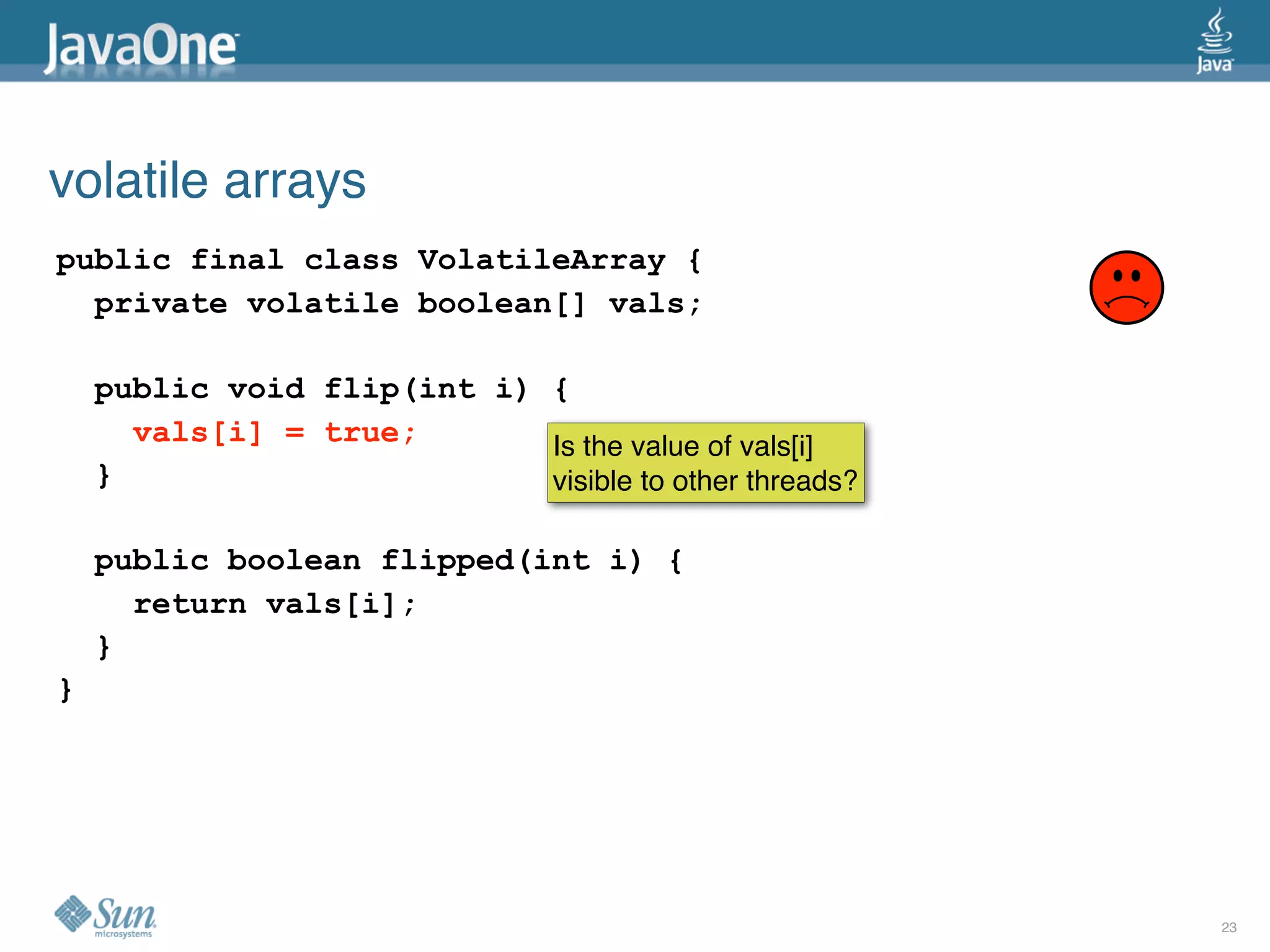 volatile arrays
public final class VolatileArray {
  private volatile boolean[] vals;

    public void flip(int i) {
      vals[i] = true;       Is the value of vals[i]
    }                       visible to other threads?

    public boolean flipped(int i) {
      return vals[i];
    }
}




                                                        23
 