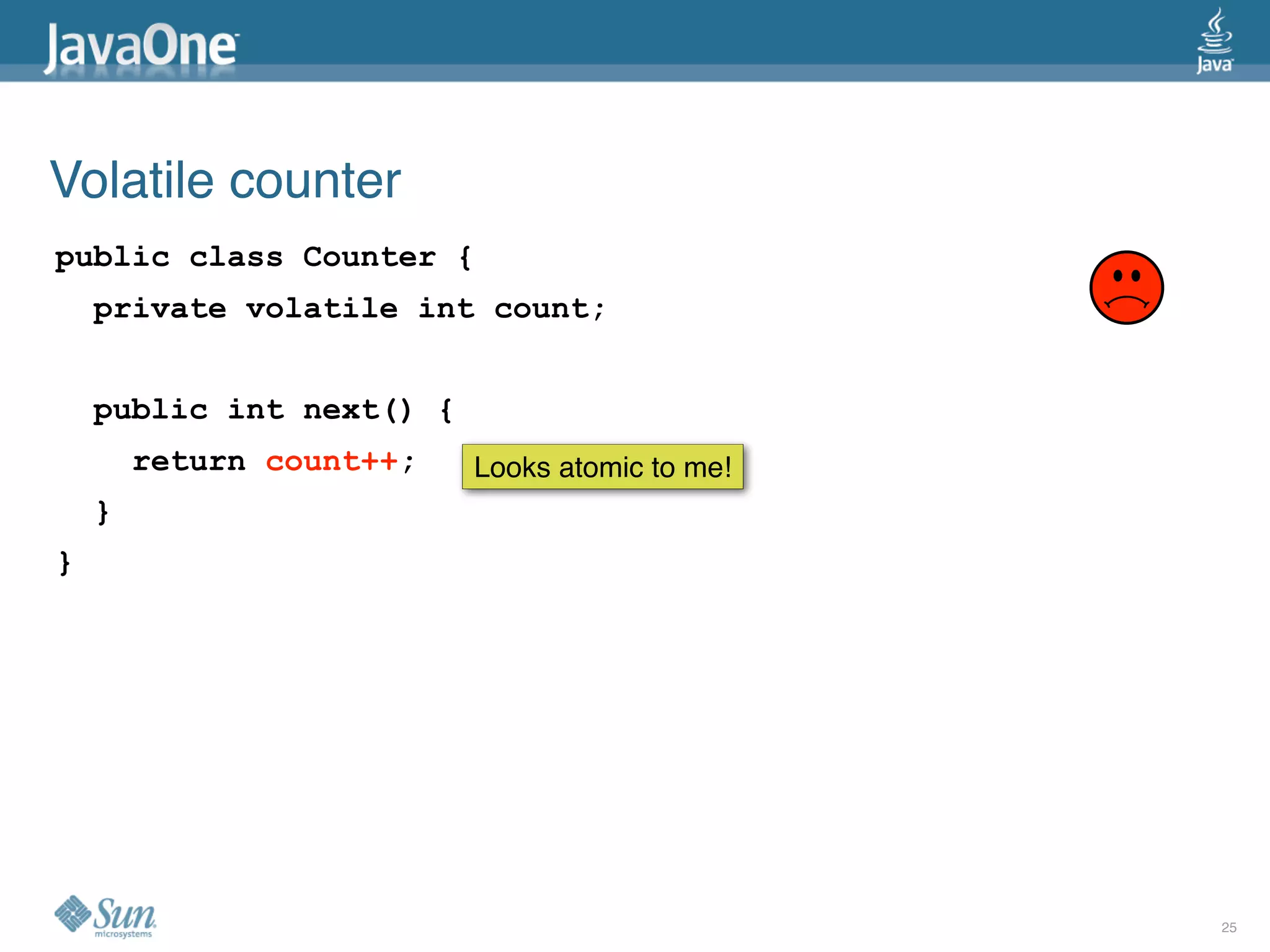 Volatile counter
public class Counter {
    private volatile int count;


    public int next() {
        return count++;   Looks atomic to me!
    }
}




                                                25
 