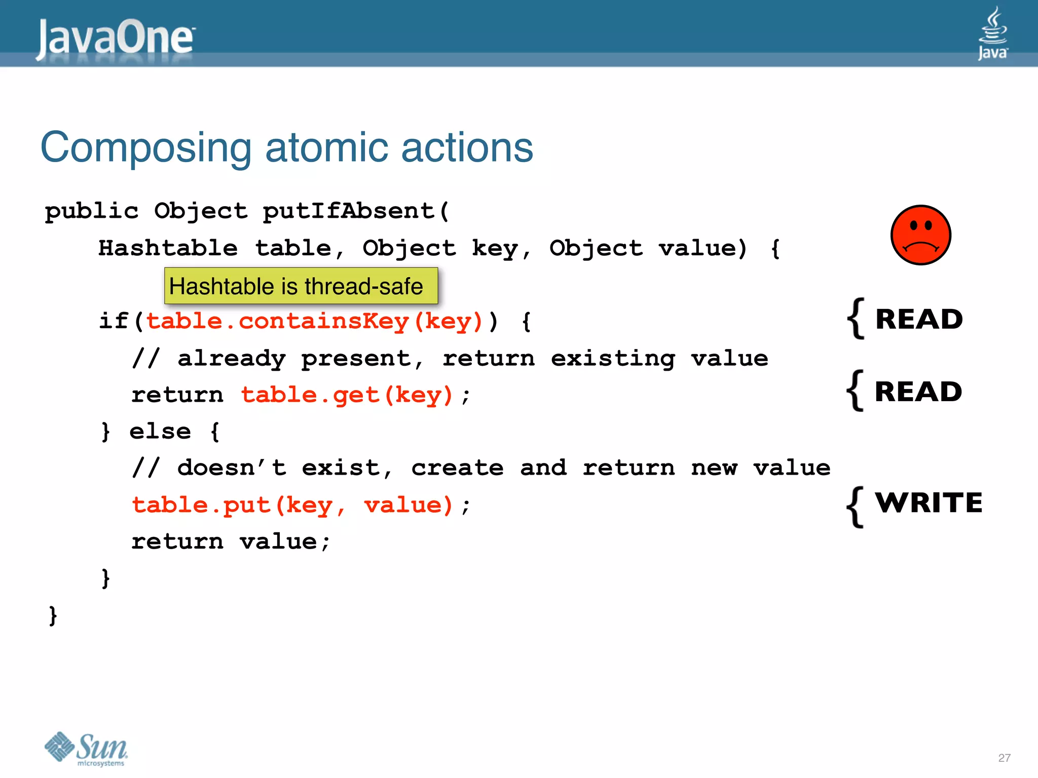 Composing atomic actions
public Object putIfAbsent(
   Hashtable table, Object key, Object value) {
        Hashtable is thread-safe
    if(table.containsKey(key)) {                      READ
      // already present, return existing value
      return table.get(key);                          READ
    } else {
      // doesn’t exist, create and return new value
      table.put(key, value);                          WRITE
      return value;
    }
}




                                                              27
 