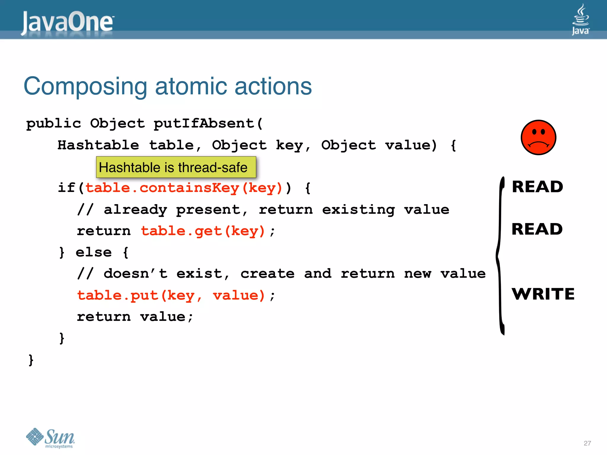 Composing atomic actions
public Object putIfAbsent(
   Hashtable table, Object key, Object value) {
        Hashtable is thread-safe
    if(table.containsKey(key)) {                      READ
      // already present, return existing value
      return table.get(key);                          READ
    } else {
      // doesn’t exist, create and return new value
      table.put(key, value);                          WRITE
      return value;
    }
}




                                                              27
 