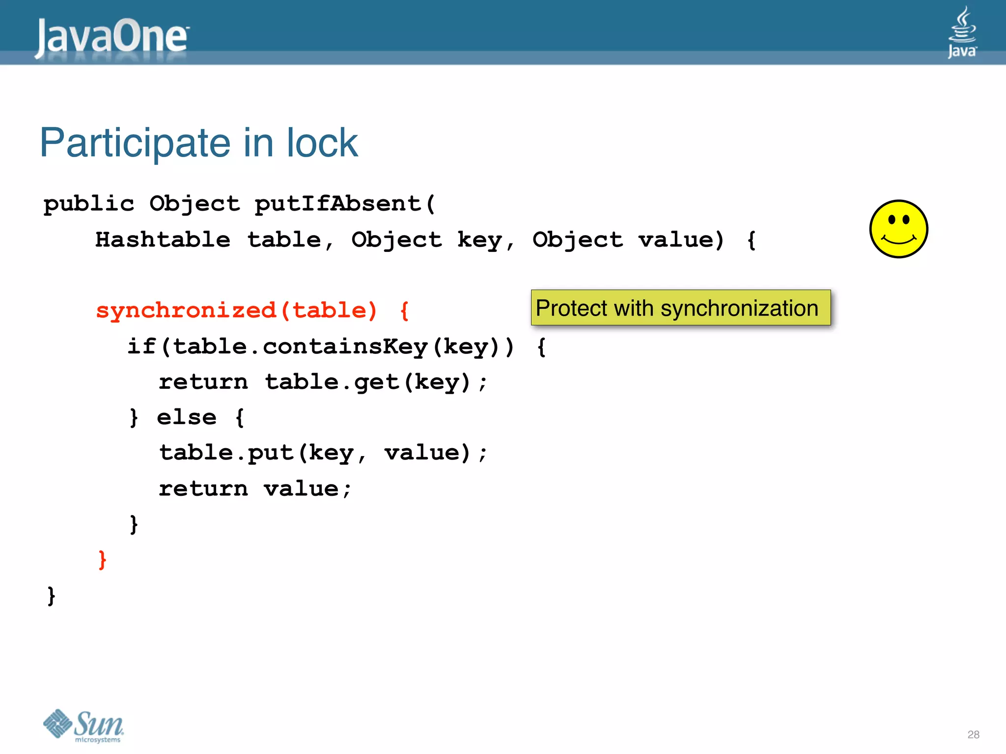 Participate in lock
public Object putIfAbsent(
   Hashtable table, Object key, Object value) {

    synchronized(table) {        Protect with synchronization
      if(table.containsKey(key)) {
        return table.get(key);
      } else {
        table.put(key, value);
        return value;
      }
    }
}




                                                                28
 