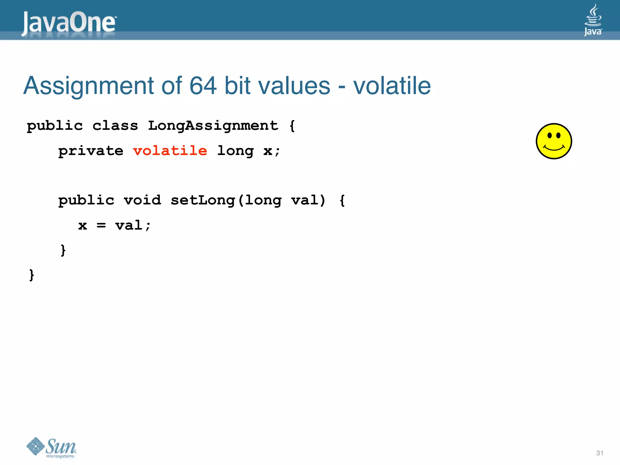 Assignment of 64 bit values - volatile
public class LongAssignment {
    private volatile long x;


    public void setLong(long val) {
        x = val;
    }
}




                                         31
 