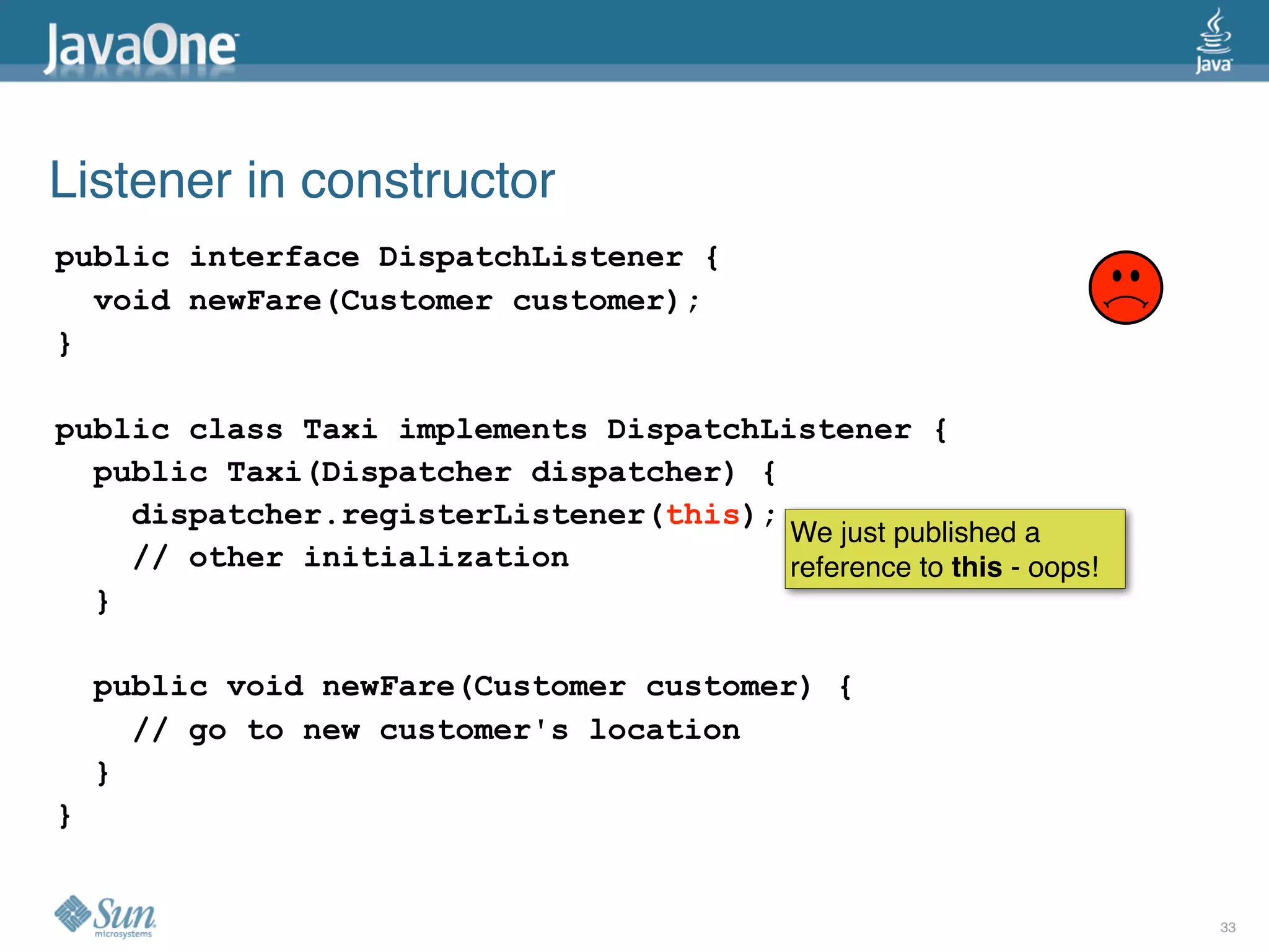 Listener in constructor
public interface DispatchListener {
  void newFare(Customer customer);
}

public class Taxi implements DispatchListener {
  public Taxi(Dispatcher dispatcher) {
    dispatcher.registerListener(this);
                                       We just published a
    // other initialization            reference to this - oops!
  }

    public void newFare(Customer customer) {
      // go to new customer's location
    }
}


                                                                   33
 