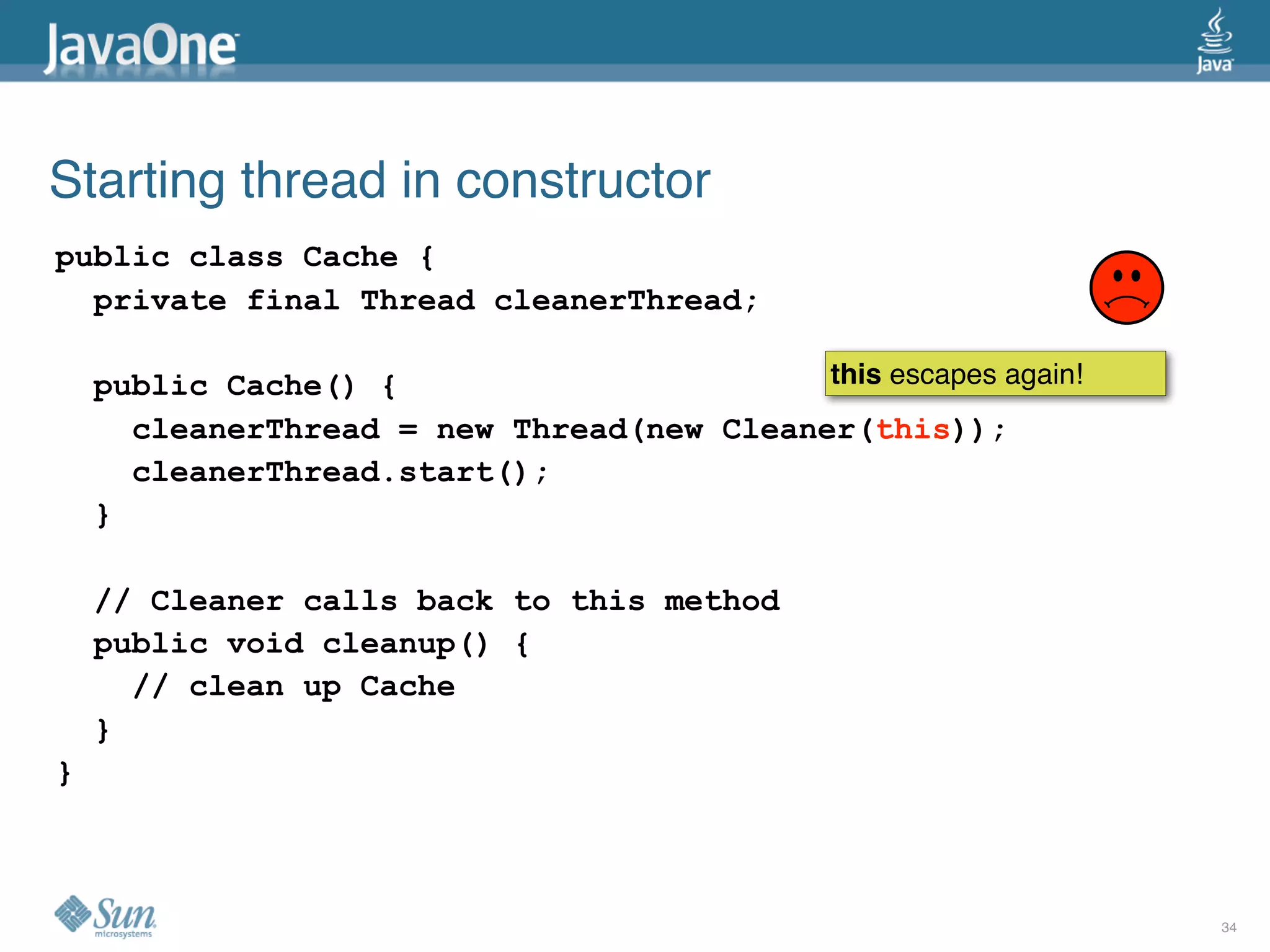 Starting thread in constructor
public class Cache {
  private final Thread cleanerThread;

    public Cache() {                       this escapes again!
      cleanerThread = new Thread(new Cleaner(this));
      cleanerThread.start();
    }

    // Cleaner calls back to this method
    public void cleanup() {
      // clean up Cache
    }
}



                                                                 34
 