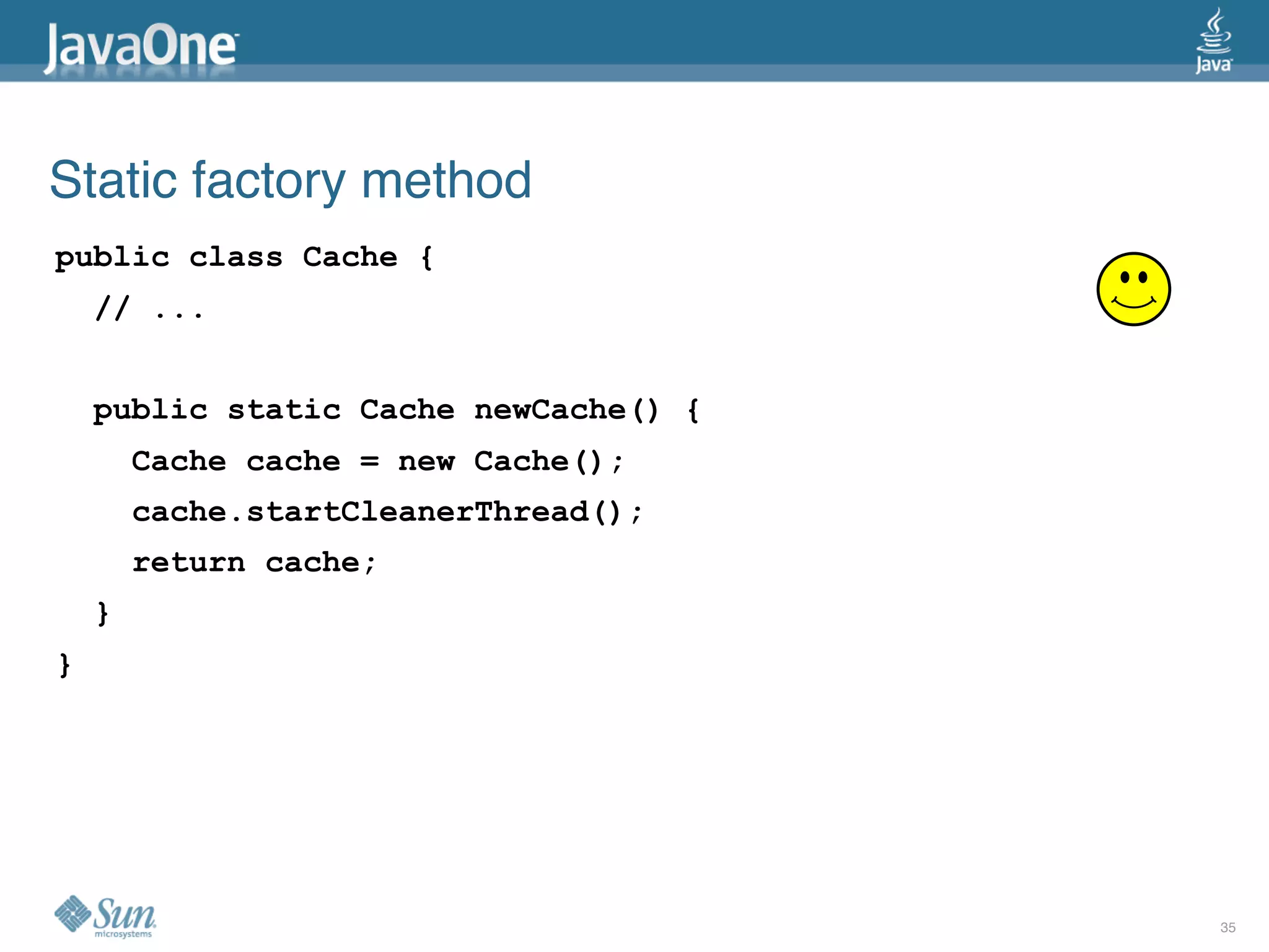 Static factory method
public class Cache {
    // ...


    public static Cache newCache() {
        Cache cache = new Cache();
        cache.startCleanerThread();
        return cache;
    }
}




                                       35
 