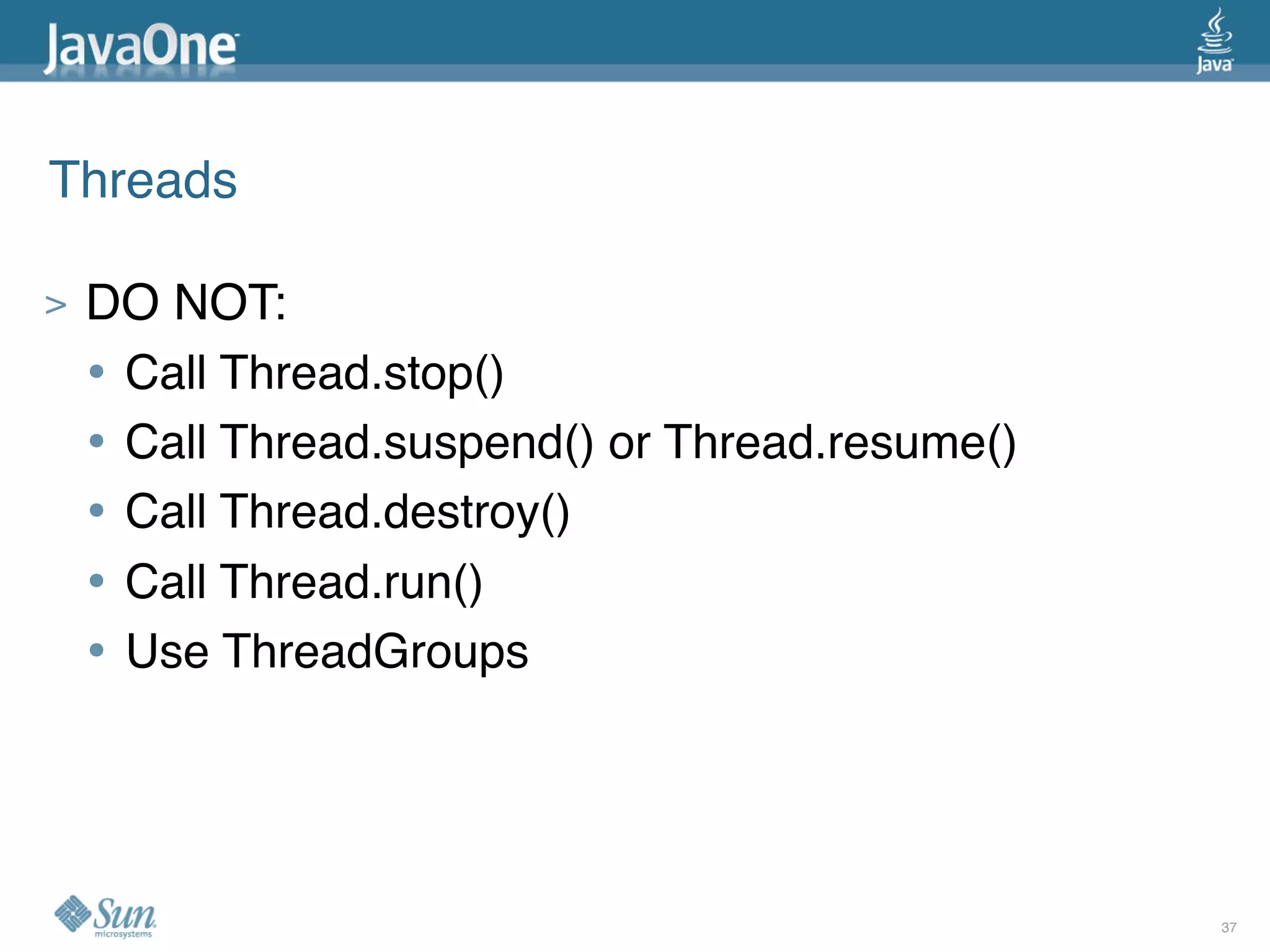 Threads

>   DO NOT:
    • Call Thread.stop()
    • Call Thread.suspend() or Thread.resume()
    • Call Thread.destroy()
    • Call Thread.run()
    • Use ThreadGroups



                                                 37
 