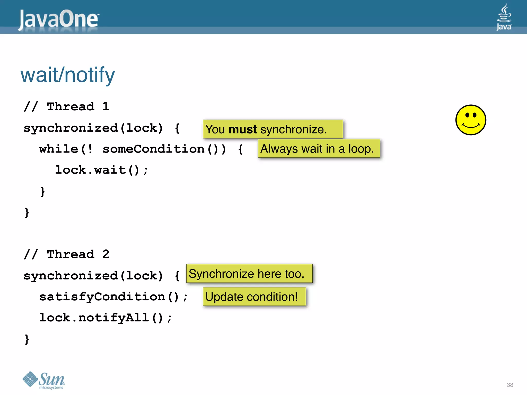 wait/notify
// Thread 1
synchronized(lock) {       You must synchronize.
    while(! someCondition()) {       Always wait in a loop.
        lock.wait();
    }
}


// Thread 2
synchronized(lock) { Synchronize here too.
    satisfyCondition();    Update condition!
    lock.notifyAll();
}


                                                              38
 
