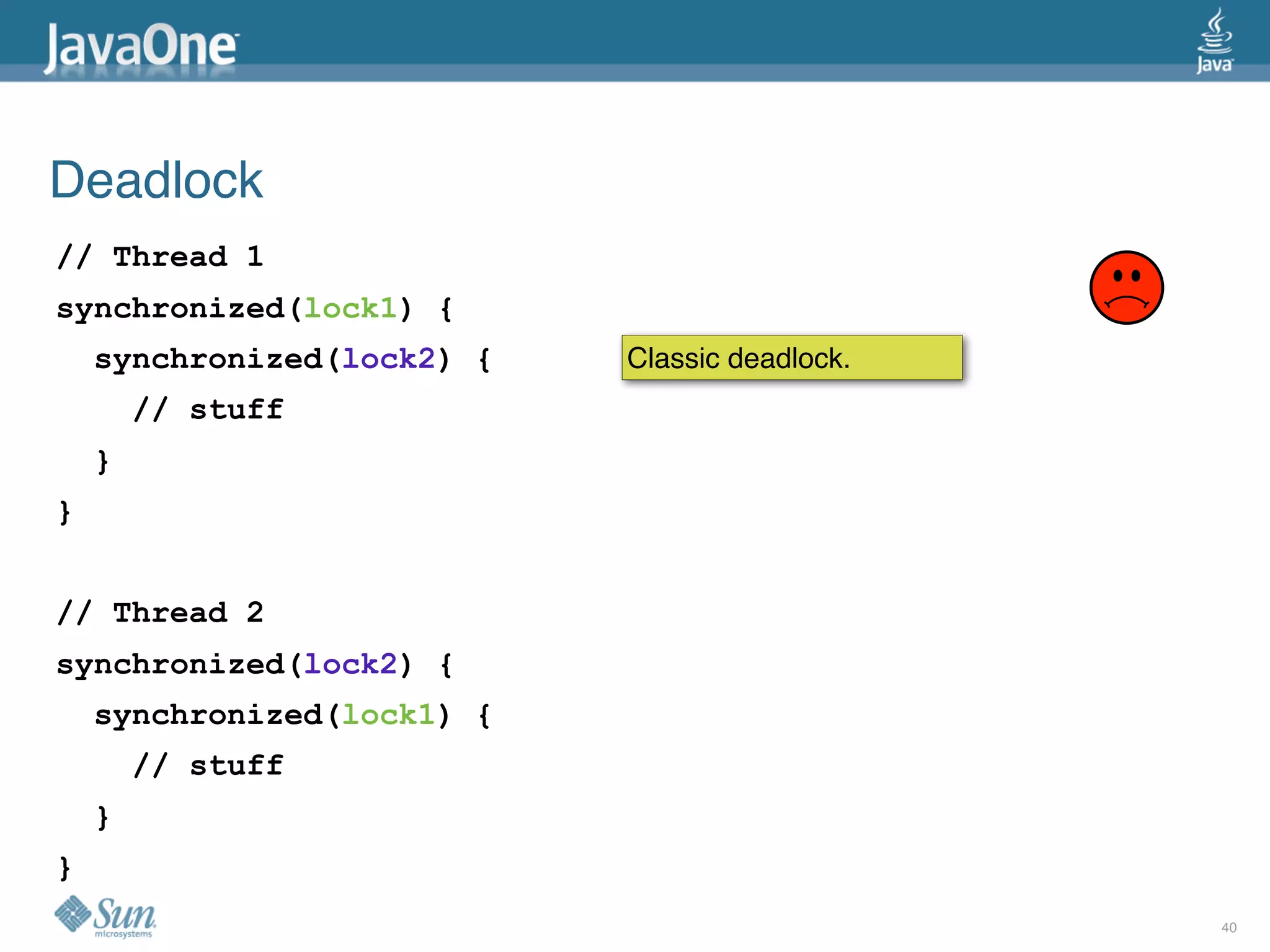 Deadlock
// Thread 1
synchronized(lock1) {
    synchronized(lock2) {   Classic deadlock.
        // stuff
    }
}


// Thread 2
synchronized(lock2) {
    synchronized(lock1) {
        // stuff
    }
}
                                                40
 