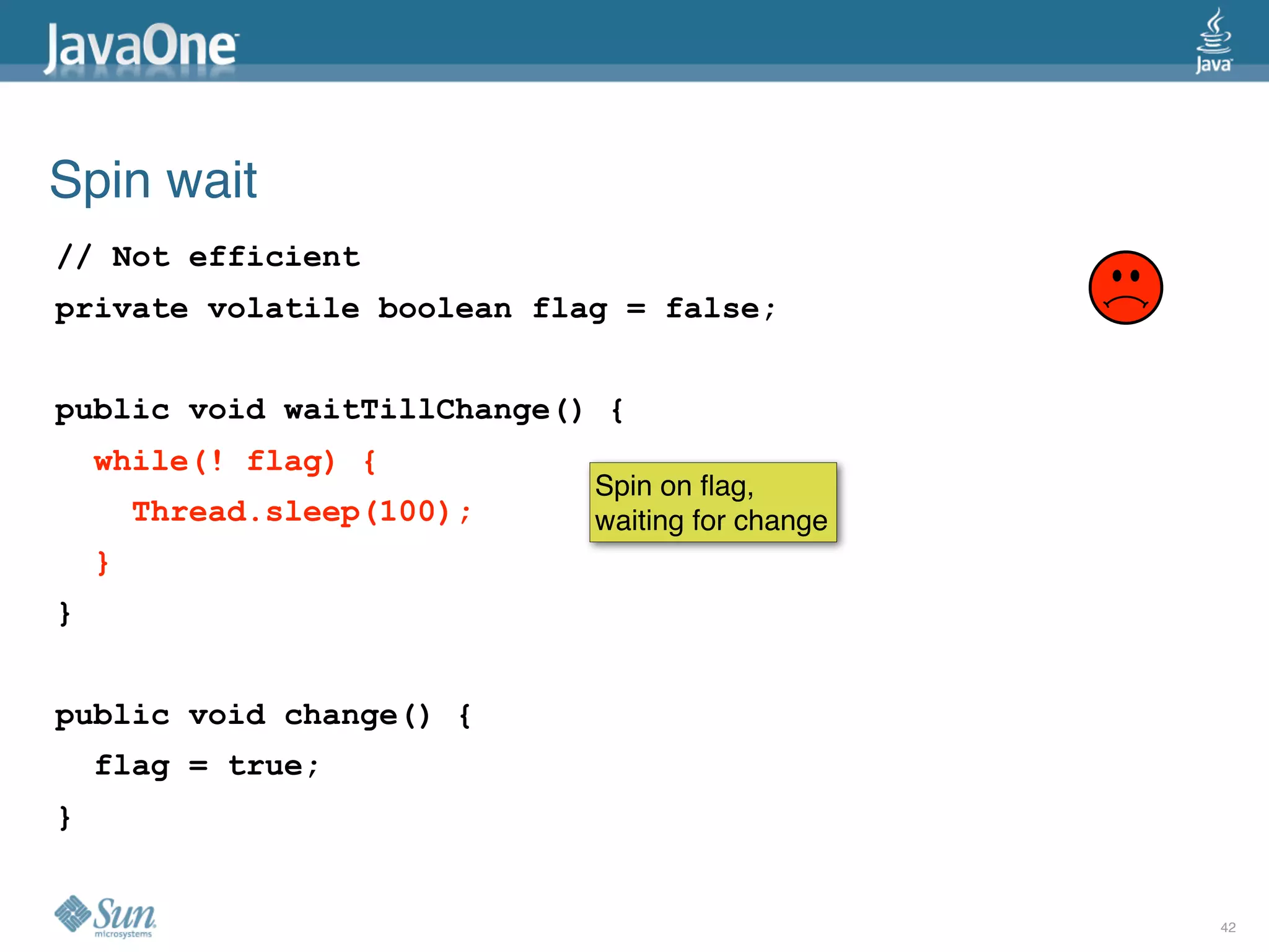 Spin wait
// Not efficient
private volatile boolean flag = false;


public void waitTillChange() {
    while(! flag) {
                             Spin on ﬂag,
        Thread.sleep(100);   waiting for change
    }
}


public void change() {
    flag = true;
}


                                                  42
 
