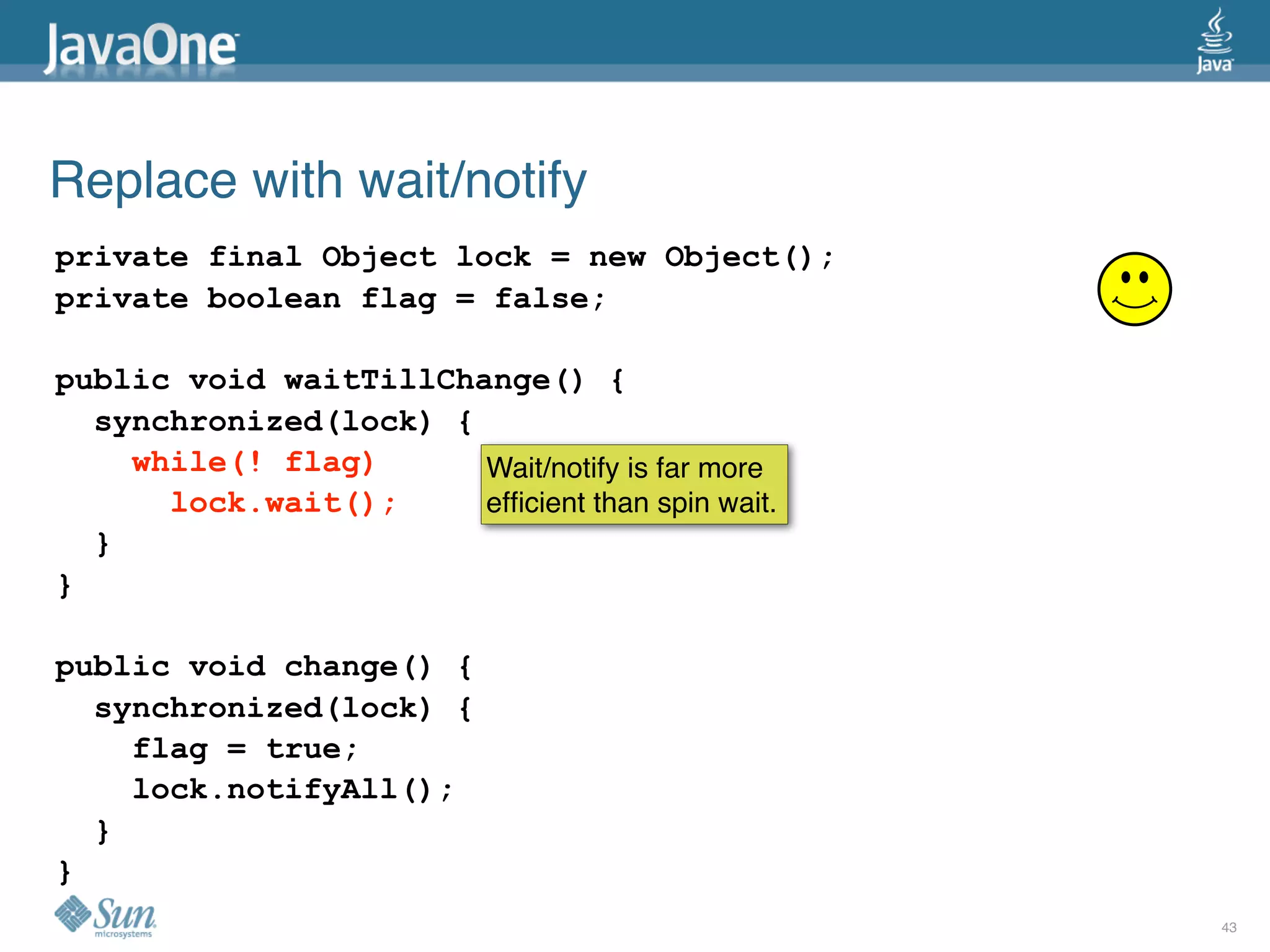 Replace with wait/notify
private final Object lock = new Object();
private boolean flag = false;

public void waitTillChange() {
  synchronized(lock) {
    while(! flag)      Wait/notify is far more
      lock.wait();     efﬁcient than spin wait.
  }
}

public void change() {
  synchronized(lock) {
    flag = true;
    lock.notifyAll();
  }
}
                                                  43
 