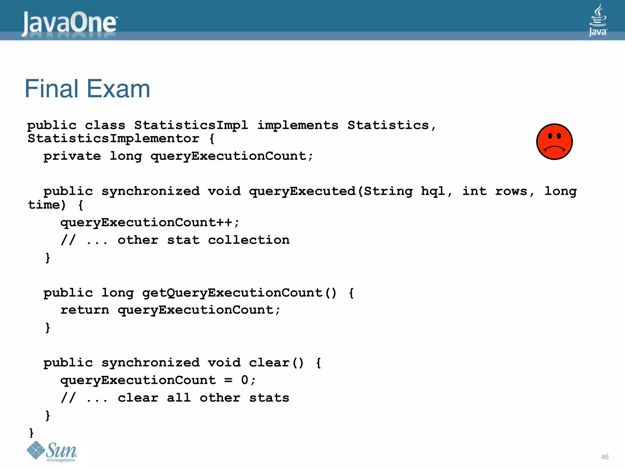 Final Exam
public class StatisticsImpl implements Statistics,
StatisticsImplementor {
  private long queryExecutionCount;

  public synchronized void queryExecuted(String hql, int rows, long
time) {
    queryExecutionCount++;
    // ... other stat collection
  }

    public long getQueryExecutionCount() {
      return queryExecutionCount;
    }

    public synchronized void clear() {
      queryExecutionCount = 0;
      // ... clear all other stats
    }
}
                                                                      46
 