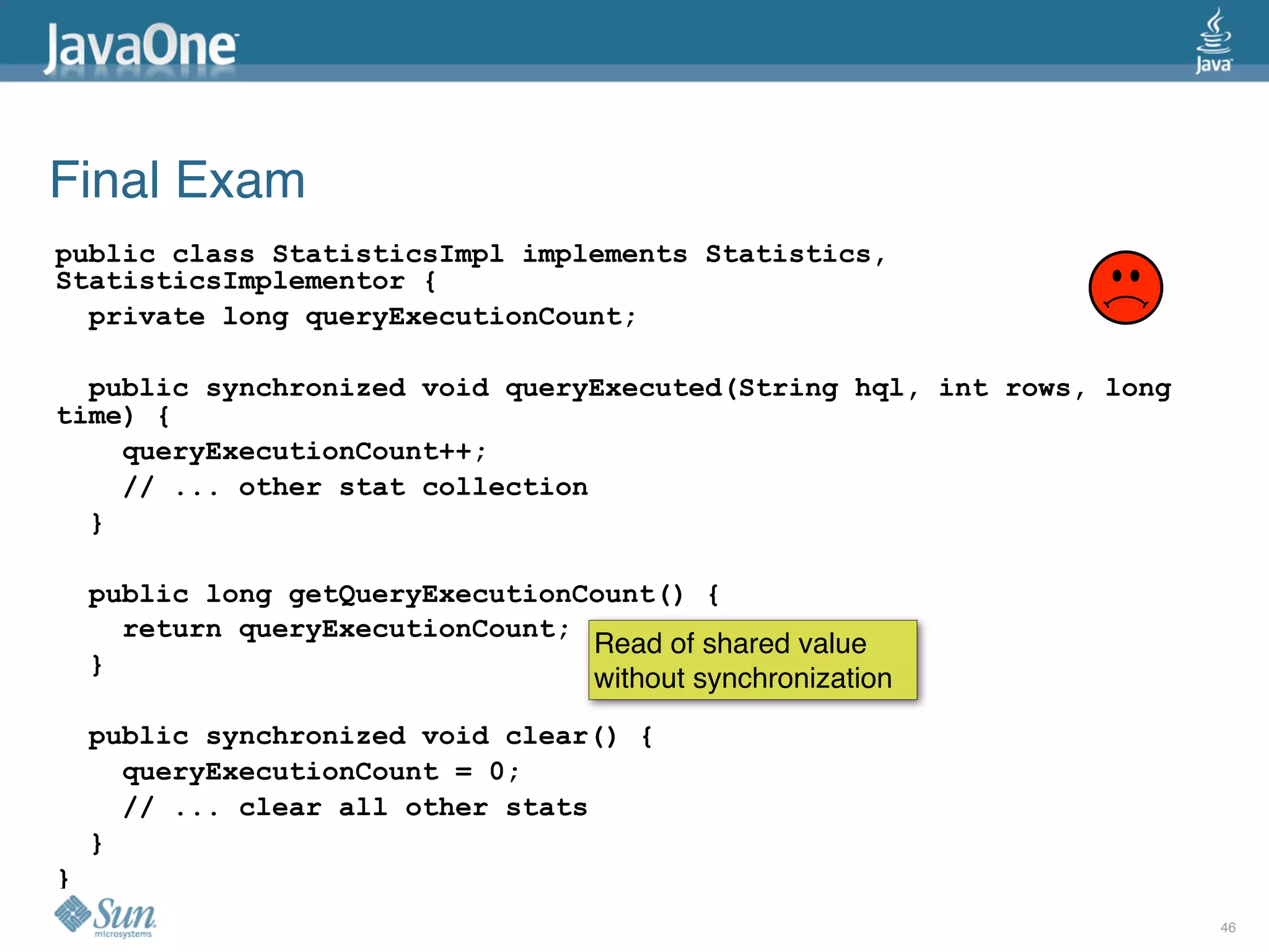 Final Exam
public class StatisticsImpl implements Statistics,
StatisticsImplementor {
  private long queryExecutionCount;

  public synchronized void queryExecuted(String hql, int rows, long
time) {
    queryExecutionCount++;
    // ... other stat collection
  }

    public long getQueryExecutionCount() {
      return queryExecutionCount;
                                  Read of shared value
    }
                                  without synchronization
    public synchronized void clear() {
      queryExecutionCount = 0;
      // ... clear all other stats
    }
}
                                                                      46
 