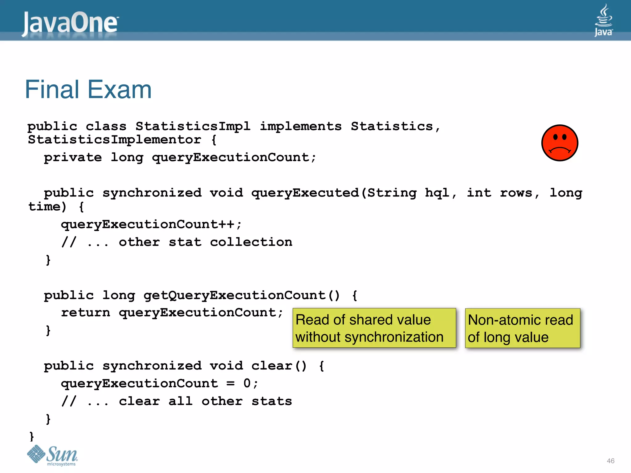 Final Exam
public class StatisticsImpl implements Statistics,
StatisticsImplementor {
  private long queryExecutionCount;

  public synchronized void queryExecuted(String hql, int rows, long
time) {
    queryExecutionCount++;
    // ... other stat collection
  }

    public long getQueryExecutionCount() {
      return queryExecutionCount;
                                  Read of shared value      Non-atomic read
    }
                                  without synchronization   of long value
    public synchronized void clear() {
      queryExecutionCount = 0;
      // ... clear all other stats
    }
}
                                                                              46
 