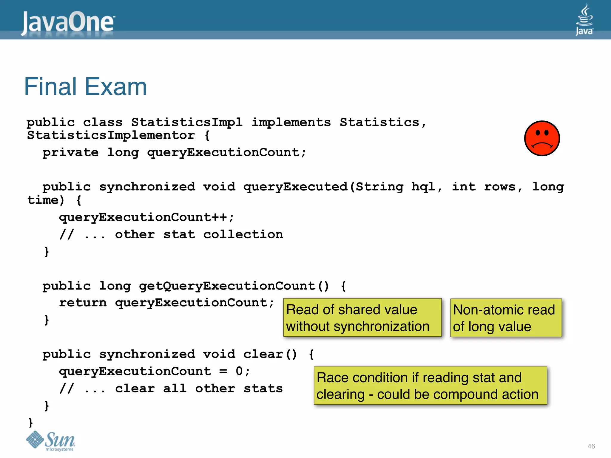 Final Exam
public class StatisticsImpl implements Statistics,
StatisticsImplementor {
  private long queryExecutionCount;

  public synchronized void queryExecuted(String hql, int rows, long
time) {
    queryExecutionCount++;
    // ... other stat collection
  }

    public long getQueryExecutionCount() {
      return queryExecutionCount;
                                  Read of shared value       Non-atomic read
    }
                                  without synchronization    of long value
    public synchronized void clear() {
      queryExecutionCount = 0;
                                       Race condition if reading stat and
      // ... clear all other stats     clearing - could be compound action
    }
}
                                                                               46
 